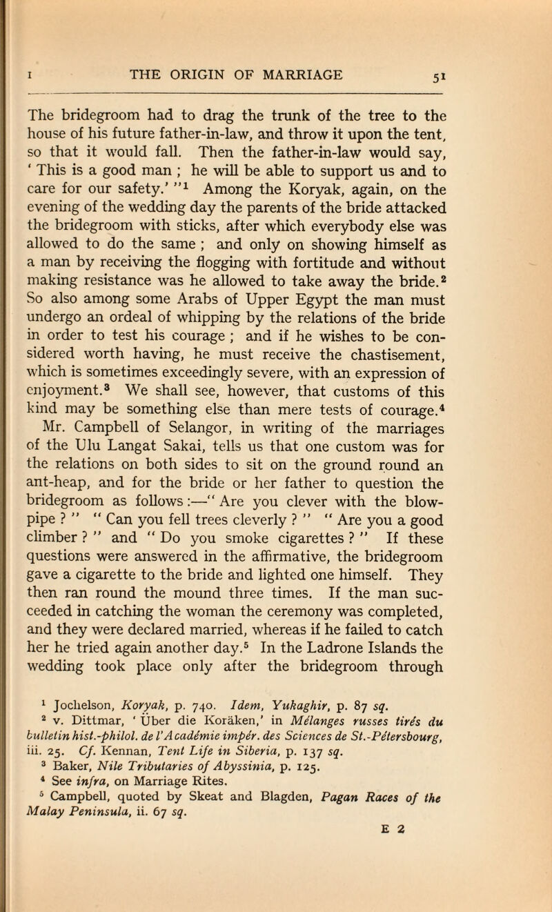 5* The bridegroom had to drag the trunk of the tree to the house of his future father-in-law, and throw it upon the tent, so that it would fall. Then the father-in-law would say, ‘ This is a good man ; he will be able to support us and to care for our safety.’ ”1 Among the Koryak, again, on the evening of the wedding day the parents of the bride attacked the bridegroom with sticks, after which everybody else was allowed to do the same ; and only on showing himself as a man by receiving the flogging with fortitude and without making resistance was he allowed to take away the bride.2 So also among some Arabs of Upper Egypt the man must undergo an ordeal of whipping by the relations of the bride in order to test his courage ; and if he wishes to be con¬ sidered worth having, he must receive the chastisement, which is sometimes exceedingly severe, with an expression of enjoyment.3 We shall see, however, that customs of this kind may be something else than mere tests of courage.4 Mr. Campbell of Selangor, in writing of the marriages of the Ulu Lang at Sakai, tells us that one custom was for the relations on both sides to sit on the ground round an ant-heap, and for the bride or her father to question the bridegroom as follows:—“ Are you clever with the blow¬ pipe ? ” “ Can you fell trees cleverly ? ” “ Are you a good climber ? ” and “ Do you smoke cigarettes ?  If these questions were answered in the affirmative, the bridegroom gave a cigarette to the bride and lighted one himself. They then ran round the mound three times. If the man suc¬ ceeded in catching the woman the ceremony was completed, and they were declared married, whereas if he failed to catch her he tried again another day.5 In the Ladrone Islands the wedding took place only after the bridegroom through 1 Joclielson, Koryak, p. 740. Idem, Yukaghir, p. 87 sq. 2 v. Dittmar, ' Uber die Koraken,’ in Melanges russes tire’s du bulletin hist.-philol. de VAcademie imper. des Sciences de St.-Petersbourg, iii. 25. Cf. Kennan, Tent Life in Siberia, p. 137 sq. 3 Baker, Nile Tributaries of Abyssinia, p. 125. 4 See infra, on Marriage Rites, 5 Campbell, quoted by Skeat and Blagden, Pagan Races of the Malay Peninsula, ii. 67 sq. £ 2