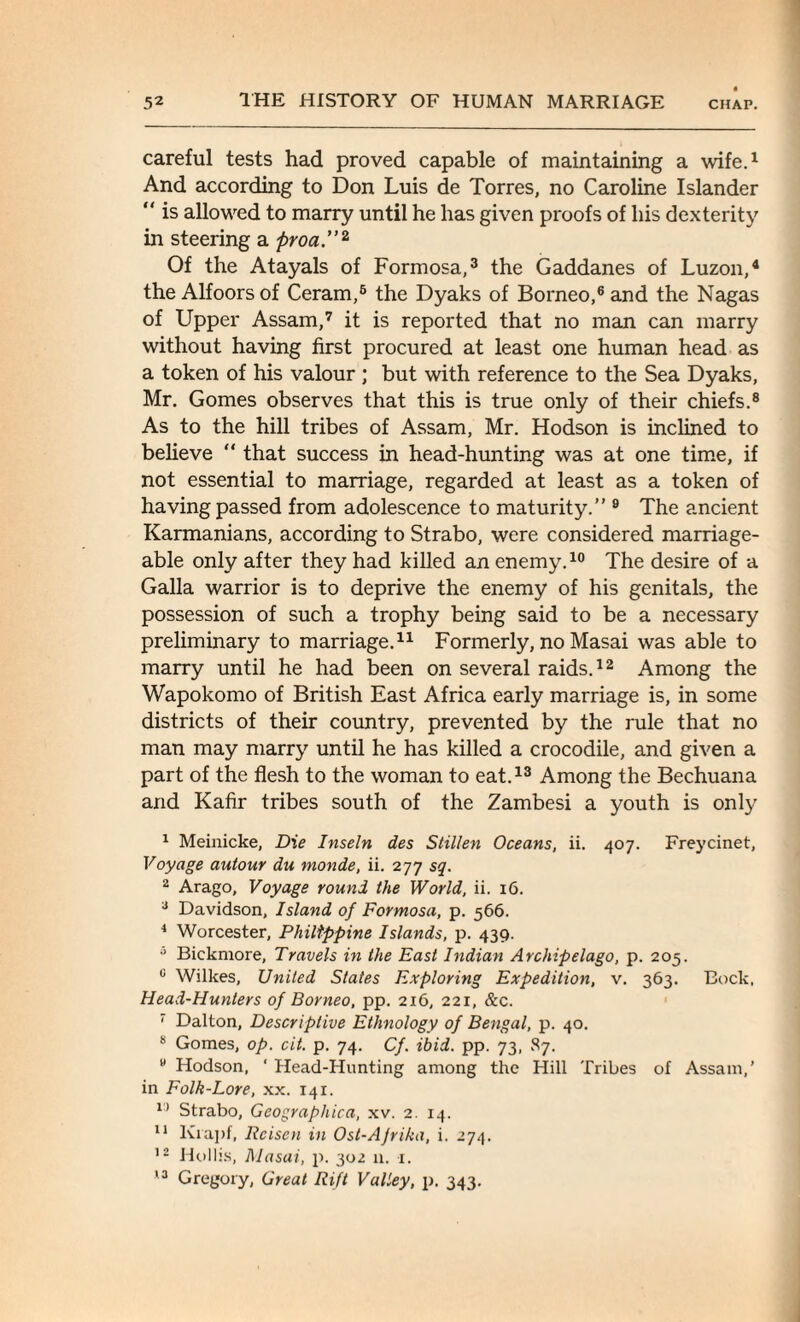 careful tests had proved capable of maintaining a wife.1 And according to Don Luis de Torres, no Caroline Islander “ is allowed to marry until he has given proofs of his dexterity in steering a proa.”2 Of the Atayals of Formosa,3 the Gaddanes of Luzon,4 the Alfoorsof Ceram,6 the Dyaks of Borneo,6 and the Nagas of Upper Assam,7 it is reported that no man can marry without having first procured at least one human head as a token of his valour ; but with reference to the Sea Dyaks, Mr. Gomes observes that this is true only of their chiefs.8 As to the hill tribes of Assam, Mr. Hodson is inclined to believe “ that success in head-hunting was at one time, if not essential to marriage, regarded at least as a token of having passed from adolescence to maturity.” 9 The ancient Karmanians, according to Strabo, were considered marriage¬ able only after they had killed an enemy.10 The desire of a Galla warrior is to deprive the enemy of his genitals, the possession of such a trophy being said to be a necessary preliminary to marriage.11 Formerly, no Masai was able to marry until he had been on several raids.12 Among the Wapokomo of British East Africa early marriage is, in some districts of their country, prevented by the rule that no man may marry until he has killed a crocodile, and given a part of the flesh to the woman to eat.13 Among the Bechuana and Kafir tribes south of the Zambesi a youth is only 1 Meinicke, Die Inseln des Stillen Oceans, ii. 407. Freycinet, Voyage autour du monde, ii. 277 sq. 2 Arago, Voyage round the World, ii. 16. 3 Davidson, Island of Formosa, p. 566. 4 Worcester, Philippine Islands, p. 439. 5 Bickmore, Travels in the East Indian Archipelago, p. 205. 0 Wilkes, United States Exploring Expedition, v. 363. Bock, Head-Hunters of Borneo, pp. 216, 221, &c. 7 Dalton, Descriptive Ethnology of Bengal, p. 40. 8 Gomes, op. cit. p. 74. Cf. ibid. pp. 73, 87. u Hodson, ‘ Head-Hunting among the Hill Tribes of Assam,’ in Folk-Lore, xx. 141. 15 Strabo, Geographica, xv. 2. 14. 11 Ivrapf, Rcisen in Ost-Ajrika, i. 274. 12 Hollis, Masai, p. 302 11. 1. 13 Gregory, Great Rift Valley, p. 343.