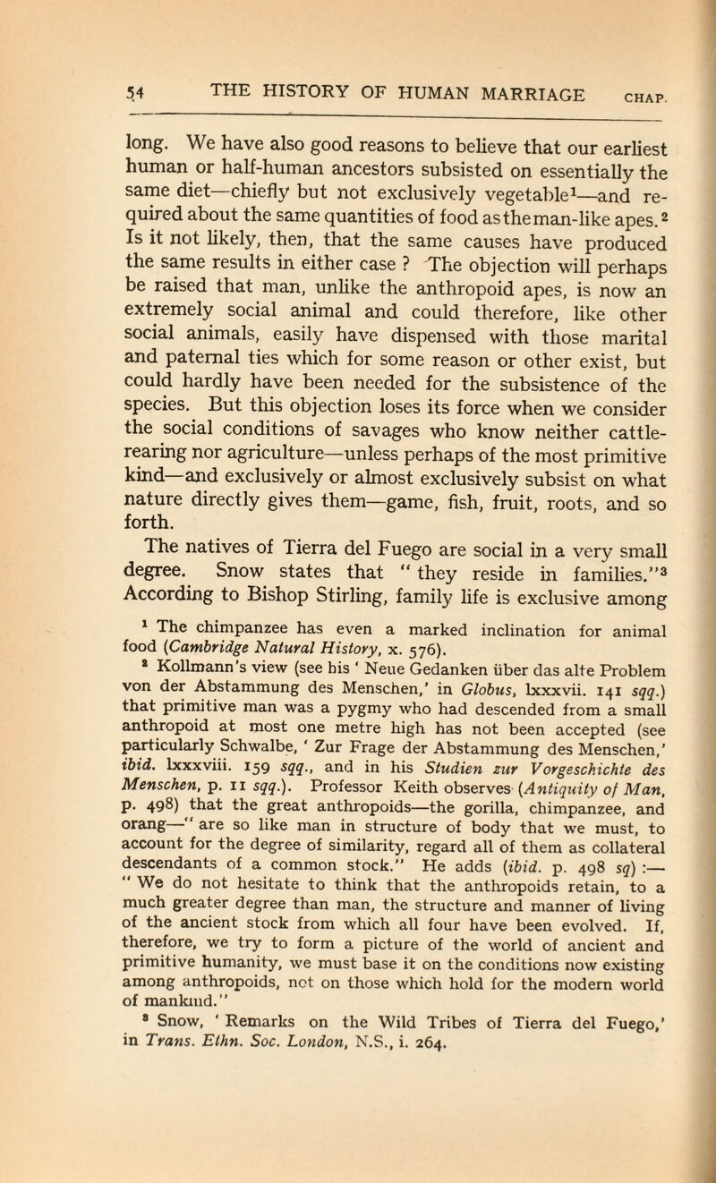 CHAP. long. We have also good reasons to believe that our earliest human or half-human ancestors subsisted on essentially the same diet—chiefly but not exclusively vegetable1—and re¬ quired about the same quantities of food as the man-like apes.2 Is it not likely, then, that the same causes have produced the same results in either case ? The objection will perhaps be raised that man, unlike the anthropoid apes, is now an extremely social animal and could therefore, like other social animals, easily have dispensed with those marital and paternal ties which for some reason or other exist, but could hardly have been needed for the subsistence of the species. But this objection loses its force when we consider the social conditions of savages who know neither cattle¬ rearing nor agriculture—unless perhaps of the most primitive kind and exclusively or almost exclusively subsist on what nature directly gives them—game, fish, fruit, roots, and so forth. The natives of Tierra del Fuego are social in a very small degree. Snow states that “ they reside in families.”3 According to Bishop Stirling, family life is exclusive among 1 The chimpanzee has even a marked inclination for animal food (Cambridge Natural History, x. 576). 2 Kollmann’s view (see his ‘ Neue Gedanken iiber das alte Problem von der Abstammung des Menschen,’ in Globus, lxxxvii. 141 sqq.) that primitive man was a pygmy who had descended from a small anthropoid at most one metre high has not been accepted (see particularly Schwalbe, ‘ Zur Frage der Abstammung des Menschen,’ ibid, lxxxviii. 159 sqq., and in his Studien zur Vorgeschichte des Menschen, p. n sqq.). Professor Keith observes {Antiquity of Man, p. 498) that the great anthropoids—the gorilla, chimpanzee, and orang— are so like man in structure of body that we must, to account for the degree of similarity, regard all of them as collateral descendants of a common stock.” He adds [ibid. p. 498 sq) :— We do not hesitate to think that the anthropoids retain, to a much greater degree than man, the structure and manner of living of the ancient stock from which all four have been evolved. If, therefore, we try to form a picture of the world of ancient and primitive humanity, we must base it on the conditions now existing among anthropoids, not on those which hold for the modern world of mankind.” 8 Snow, ‘ Remarks on the Wild Tribes of Tierra del Fuego,’ in Trans. Ethn. Soc. London, N.S., i. 264.