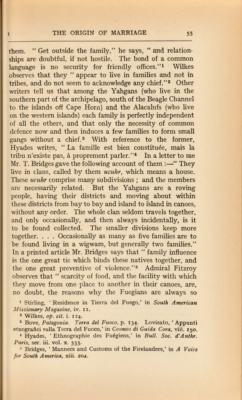 them. “ Get outside the family,” he says, “ and relation¬ ships are doubtful, if not hostile. The bond of a common language is no security for friendly offices.”1 Wilkes observes that they “ appear to live in families and not in tribes, and do not seem to acknowledge any chief.”2 Other writers tell us that among the Yahgans (who live in the southern part of the archipelago, south of the Beagle Channel to the islands off Cape Horn) and the Alacalufs (who live on the western islands) each family is perfectly independent of all the others, and that only the necessity of common defence now and then induces a few families to form small gangs without a chief.3 With reference to the former, Hyades writes, “ La famille est bien constitute, mais la tribu n’existe pas, a proprement parler.”4 In a letter to me Mr. T. Bridges gave the following account of them :—“ They live in clans, called by them ucuhr, which means a house. These ucuhr comprise many subdivisions ; and the members are necessarily related. But the Yahgans are a roving people, having their districts and moving about within these districts from bay to bay and island to island in canoes, without any order. The whole clan seldom travels together, and only occasionally, and then always incidentally, is it to be found collected. The smaller divisions keep more together. . . . Occasionally as many as five families are to be found living in a wigwam, but generally two families.” In a printed article Mr. Bridges says that “ family influence is the one great tie which binds these natives together, and the one great preventive of violence.”5 Admiral Fitzroy observes that “ scarcity of food, and the facility with which they move from one place to another in their canoes, are, no doubt, the reasons why the Fuegians are always so 1 Stirling, ' Residence in Tierra del Fuego,’ in South American Missionary Magazine, iv. n. 2 Wilkes, op. cit. i. 124. 3 Bove, Patagonia. Terra del Fuoco, p. 134. Lovisato, ‘ Appunti etnografici sulla Terra del Fuoco,’ in Cosmos di Guida Cora, viii. 150. 4 Hyades, ‘ Ethnographic des Fu6giens,’ in Bull. Soc. d'Anthr. Paris, ser. iii. vol. x. 333. 6 Bridges, ‘ Manners and Customs of the Ftrelanders,’ in A Voice for South America, xiii. 204.