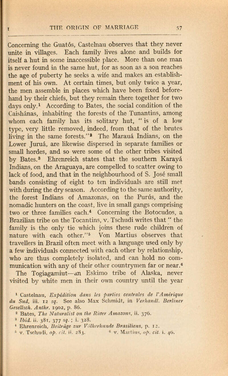 Concerning the Guatos, Castelnau observes that they never unite in villages. Each family lives alone and builds for itself a hut in some inaccessible place. More than one man is never found in the same hut, for as soon as a son reaches the age of puberty he seeks a wife and makes an establish¬ ment of his own. At certain times, but only twice a year, the men assemble in places which have been fixed before¬ hand by their chiefs, but they remain there together for two days only.1 According to Bates, the social condition of the Caishanas, inhabiting the forests of the Tunantins, among whom each family has its solitary hut, “ is of a low type, very little removed, indeed, from that of the brutes living in the same forests.”2 The Maraua Indians, on the Lower Jurua, are likewise dispersed in separate families or small hordes, and so were some of the other tribes visited by Bates.3 Ehrenreich states that the southern Karaya Indians, on the Araguaya, are compelled to scatter owing to lack of food, and that in the neighbourhood of S. Jose small bands consisting of eight to ten individuals are still met with during the dry season. According to the same authority, the forest Indians of Amazonas, on the Purus, and the nomadic hunters on the coast, live in small gangs comprising two or three families each.4 Concerning the Botocudos, a Brazilian tribe on the Tocantins, v. Tschudi writes that  the family is the only tie which joins these rude children of nature with each other.”5 Von Martius observes that travellers in Brazil often meet with a language used only by a few individuals connected with each other by relationship, who are thus completely isolated, and can hold no com¬ munication with any of their other countrymen far or near.6 The Togiagamiut—an Eskimo tribe of Alaska, never visited by white men in their own country until the year 1 Castelnau, Expedition dans les parties centrales de I’Amerique du Sud, iii. 12 sq. See also Max Schmidt, in Verhandl. Berliner Gesellsch. Anthr. 1902, p. 86. 2 Bates, The Naturalist on the River Amazons, ii. 376. 3 Ibid. ii. 381, 377 sq. ; i. 328. 4 Ehrenreich, Beitrdge zur Volkerkunde Brasiliens, p. 12. 5 v. Tschudi, op. ril. ii. 283. 0 v. Martins, op. cit. i. 46.