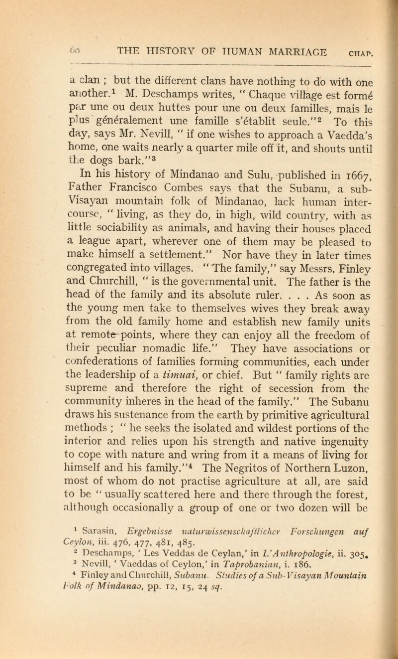 CHAP. a clan ; but the different clans have nothing to do with one another.1 M. Deschamps writes,  Chaque village est forme par une ou deux huttes pour une ou deux families, mais le plus generalement une famille s’etablit seule.”2 To this day, says Mr. Nevill, “ if one wishes to approach a Vaedda’s home, one waits nearly a quarter mile off it, and shouts until the dogs bark.”3 In his history of Mindanao and Sulu, published in 1667, Father Francisco Combes says that the Subanu, a sub- Visayan mountain folk of Mindanao, lack human inter¬ course, “ living, as they do, in high, wild country, with as little sociability as animals, and having their houses placed a league apart, wherever one of them may be pleased to make himself a settlement.” Nor have they in later times congregated into villages. “ The family,” say Messrs. Finley and Churchill, “ is the governmental unit. The father is the head of the family and its absolute ruler. ... As soon as the young men take to themselves wives they break away fiom the old family home and establish new family units at remote-points, where they can enjoy all the freedom of their peculiar nomadic life.” They have associations or confederations of families forming communities, each under the leadership of a timuai, or chief. But “ family rights are supreme and therefore the right of secession from the community inheres in the head of the family.” The Subanu draws his sustenance from the earth by primitive agricultural methods ; ‘‘lie seeks the isolated and wildest portions of the interior and relies upon his strength and native ingenuity to cope with nature and wring from it a means of living for himself and his family.”4 The Negritos of Northern Luzon, most of whom do not practise agriculture at all, are said to be “ usually scattered here and there through the forest, although occasionally a group of one or two dozen will be 1 Sarasin, Ergebnisse naturwissenschaftlichcr Forschungen auf Ceylon, iii. 476, 477, 481, 485. 2 Deschamps, ‘ Les Veddas de Ceylan,’ in L’Anthropologic, ii. 305. 3 Nevill, ‘ Vaeddas of Ceylon,’ in Taprobanian, i. 1S6. 4 Finley and Churchill, Subanu. Studies of a Sub-Visayan Mountain