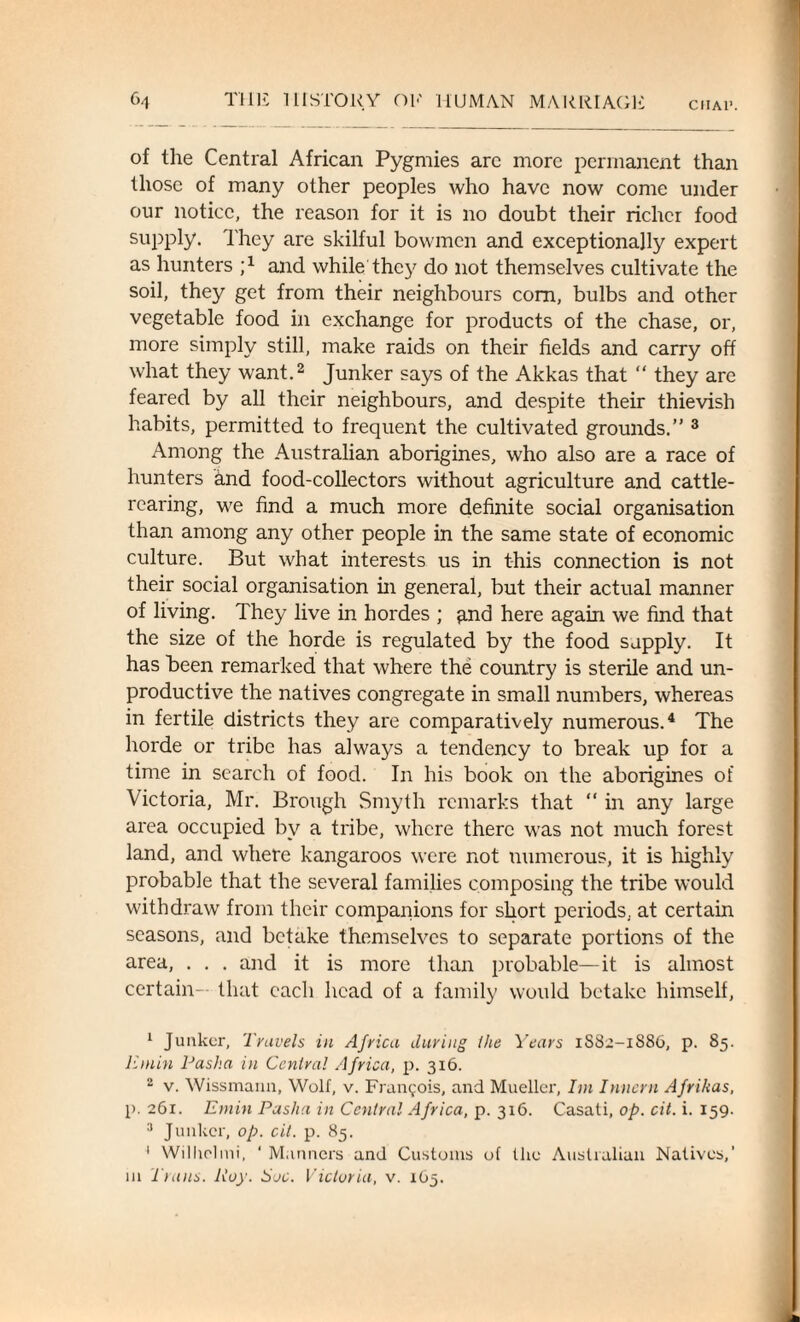 CIIA1’. of the Central African Pygmies arc more permanent than those of many other peoples who have now come under our notice, the reason for it is no doubt their richer food supply. They are skilful bowmen and exceptionally expert as hunters ;x and while they do not themselves cultivate the soil, they get from their neighbours com, bulbs and other vegetable food in exchange for products of the chase, or, more simply still, make raids on their fields and carry off what they want.1 2 Junker says of the Akkas that “ they are feared by all their neighbours, and despite their thievish habits, permitted to frequent the cultivated grounds.” 3 Among the Australian aborigines, who also are a race of hunters and food-collectors without agriculture and cattle¬ rearing, we find a much more definite social organisation than among any other people in the same state of economic culture. But what interests us in this connection is not their social organisation hi general, but their actual manner of living. They live in hordes ; £.nd here again we find that the size of the horde is regulated by the food supply. It has been remarked that where the country is sterile and un¬ productive the natives congregate in small numbers, whereas in fertile districts they are comparatively numerous.4 The horde or tribe has always a tendency to break up for a time in search of food. In his book on the aborigines of Victoria, Mr. Brough Smyth remarks that “ in any large area occupied by a tribe, where there was not much forest land, and where kangaroos were not numerous, it is highly probable that the several families composing the tribe would withdraw from their companions for short periods, at certain seasons, and betake themselves to separate portions of the area, . . . and it is more than probable—it is almost certain- that each head of a family would betake himself, 1 Junker, Travels in Africa during Ike Years 1S82-1S86, p. 85. Emin Pasha in Central Africa, p. 316. 2 v. Wissmarm, Wolf, v. Francois, and Mueller, Im Innern Afrihas, p. 261. Emin Pasha in Central Africa, p. 316. Casati, op. cit. i. 159. 3 Junker, op. cit. p. 85. 1 Wilhelmi, ‘ Manners and Customs of the Australian Natives,' in Trans. Roy. Soc. Victoria, v. 165.