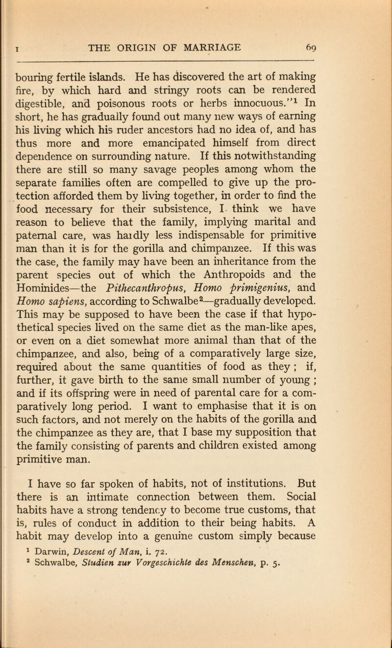 homing fertile islands. He has discovered the art of making fire, by which hard and stringy roots can be rendered digestible, and poisonous roots or herbs innocuous.”1 In short, he has gradually found out many new ways of earning his living which his ruder ancestors had no idea of, and has thus more and more emancipated himself from direct dependence on surrounding nature. If this notwithstanding there are still so many savage peoples among whom the separate families often are compelled to give up the pro¬ tection afforded them by living together, in order to find the food necessary for their subsistence, I think we have reason to believe that the family, implying marital and paternal care, was haidly less indispensable for primitive man than it is for the gorilla and chimpanzee. If this was the case, the family may have been an inheritance from the parent species out of which the Anthropoids and the Hominides—the Pithecanthropus, Homo primigenius, and Homo sapiens, according to Schwalbe2—gradually developed. This may be supposed to have been the case if that hypo¬ thetical species lived on the same diet as the man-like apes, or even on a diet somewhat more animal than that of the chimpanzee, and also, being of a comparatively large size, required about the same quantities of food as they ; if, further, it gave birth to the same small number of young ; and if its offspring were in need of parental care for a com¬ paratively long period. I want to emphasise that it is on such factors, and not merely on the habits of the gorilla and the chimpanzee as they are, that I base my supposition that the family consisting of parents and children existed among primitive man. I have so far spoken of habits, not of institutions. But there is an intimate connection between them. Social habits have a strong tendency to become true customs, that is, rules of conduct in addition to their being habits. A habit may develop into a genuine custom simply because 1 Darwin, Descent of Man, i. 72. 2 Schwalbe, Studien zur Vorgeschichte des Menschen, p. 5.