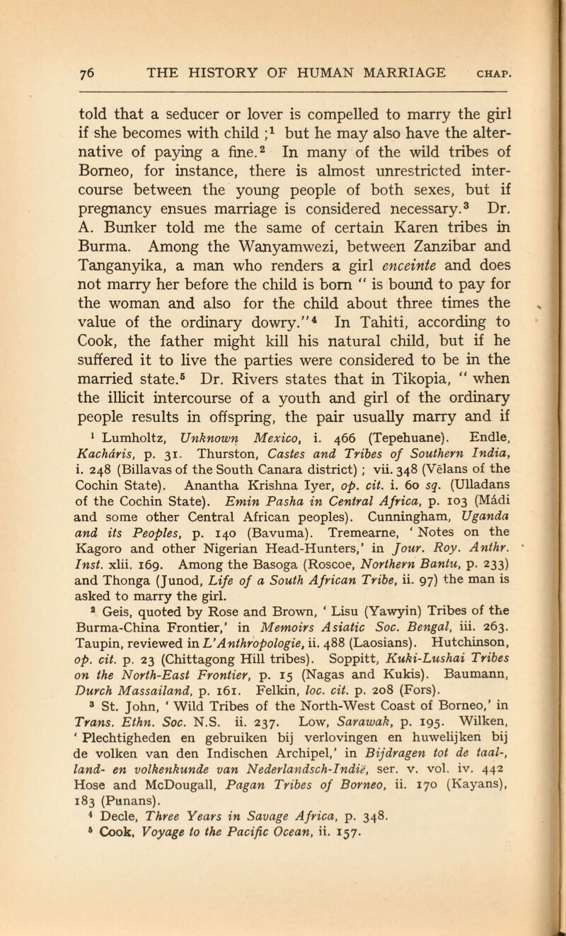 told that a seducer or lover is compelled to marry the girl if she becomes with child i1 but he may also have the alter¬ native of paying a fine.2 In many of the wild tribes of Borneo, for instance, there is almost unrestricted inter¬ course between the young people of both sexes, but if pregnancy ensues marriage is considered necessary.3 Dr. A. Bunker told me the same of certain Karen tribes in Burma. Among the Wanyamwezi, between Zanzibar and Tanganyika, a man who renders a girl enceinte and does not marry her before the child is bom “ is bound to pay for the woman and also for the child about three times the value of the ordinary dowry.”4 In Tahiti, according to Cook, the father might kill his natural child, but if he suffered it to live the parties were considered to be in the married state.5 Dr. Rivers states that in Tikopia, “ when the illicit intercourse of a youth and girl of the ordinary people results in offspring, the pair usually marry and if 1 Lumholtz, Unknown Mexico, i. 466 (Tepehuane). Endle, Kacharis, p. 31. Thurston, Castes and Tribes of Southern India, i. 248 (Billavas of the South Canara district) ; vii. 348 (Velans of the Cochin State). Anantha Krishna Iyer, op. cit. i. 60 sq. (Ulladans of the Cochin State). Emin Pasha in Central Africa, p. 103 (Madi and some other Central African peoples). Cunningham, Uganda and its Peoples, p. 140 (Bavuma). Tremearne, ‘ Notes on the Kagoro and other Nigerian Head-Hunters,’ in Jour. Roy. Anthr. Inst. xlii. 169. Among the Basoga (Roscoe, Northern Bantu, p. 233) and Thonga (Junod, Life of a South African Tribe, ii. 97) the man is asked to marry the girl. 2 Geis, quoted by Rose and Brown, ‘ Lisu (Yawyin) Tribes of the Burma-China Frontier,’ in Memoirs Asiatic Soc. Bengal, iii. 263. Taupin, reviewed in L’Anthropologie, ii. 488 (Laosians). Hutchinson, op. cit. p. 23 (Chittagong Hill tribes). Soppitt, Kuki-Lushai Tribes on the North-East Frontier, p. 15 (Nagas and Kukis). Baumann, Durch Massailand, p. 161. Felkin, loc. cit. p. 208 (Fors). 3 St. John, ' Wild Tribes of the North-West Coast of Borneo,’ in Trans. Ethn. Soc. N.S. ii. 237. Low, Sarawak, p. 195. Wilken, ' Plechtigheden en gebruiken bij verlovingen en huwelijken bij de volken van den Indischen Archipel,’ in Bijdragen tot de taal-, land- en volkenkunde van Nederlandsch-Indie, ser. v. vol. iv. 442 Hose and McDougall, Pagan Tribes of Borneo, ii. 170 (Kayans), 183 (Punans). 4 Decle, Three Years in Savage Africa, p. 348. 4 Cook, Voyage to the Pacific Ocean, ii. 157.