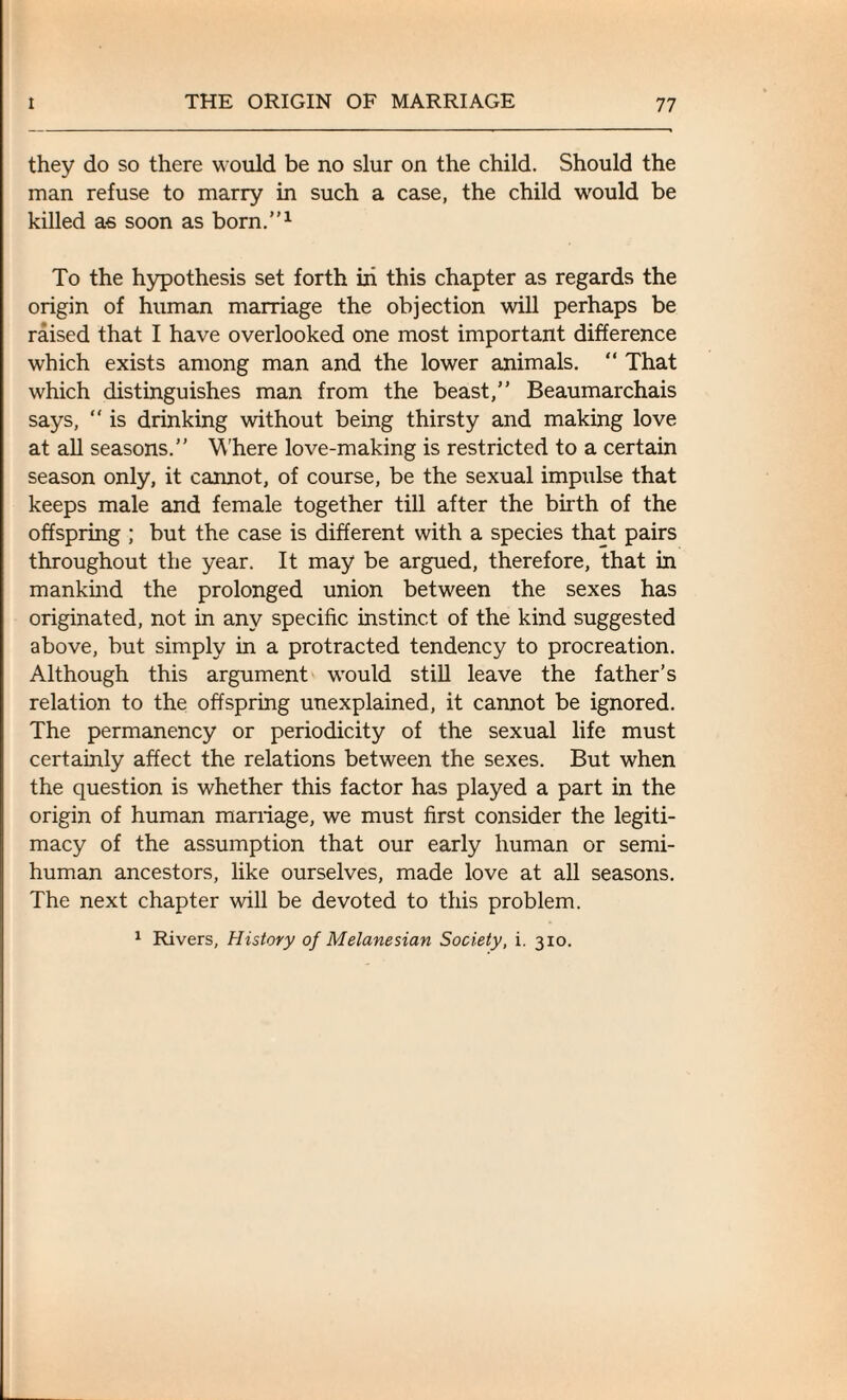 they do so there would be no slur on the child. Should the man refuse to marry in such a case, the child would be killed as soon as born.”1 To the hypothesis set forth in this chapter as regards the origin of human marriage the objection will perhaps be raised that I have overlooked one most important difference which exists among man and the lower animals. “ That which distinguishes man from the beast,” Beaumarchais says, “ is drinking without being thirsty and making love at all seasons.” W'here love-making is restricted to a certain season only, it cannot, of course, be the sexual impulse that keeps male and female together till after the birth of the offspring ; but the case is different with a species that pairs throughout the year. It may be argued, therefore, that in mankind the prolonged union between the sexes has originated, not in any specific instinct of the kind suggested above, but simply in a protracted tendency to procreation. Although this argument would still leave the father’s relation to the offspring unexplained, it cannot be ignored. The permanency or periodicity of the sexual life must certainly affect the relations between the sexes. But when the question is whether this factor has played a part in the origin of human marriage, we must first consider the legiti¬ macy of the assumption that our early human or semi¬ human ancestors, like ourselves, made love at all seasons. The next chapter will be devoted to this problem. 1 Rivers, History of Melanesian Society, i. 310.