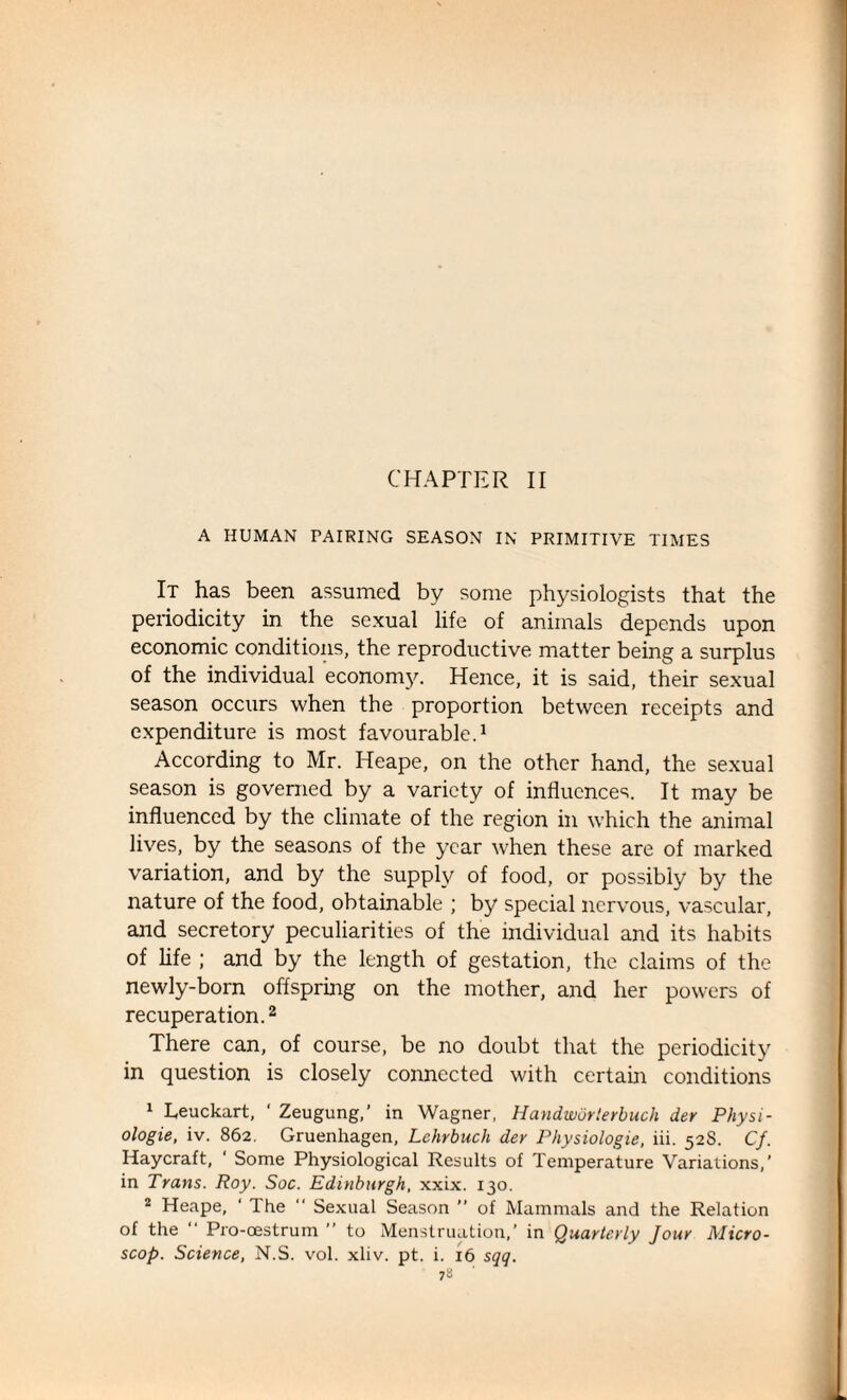 A HUMAN PAIRING SEASON IN PRIMITIVE TIMES It has been assumed by some physiologists that the periodicity in the sexual life of animals depends upon economic conditions, the reproductive matter being a surplus of the individual economy. Hence, it is said, their sexual season occurs when the proportion between receipts and expenditure is most favourable.1 According to Mr. Heape, on the other hand, the sexual season is governed by a variety of influences. It may be influenced by the climate of the region in which the animal lives, by the seasons of the year when these are of marked variation, and by the supply of food, or possibly by the nature of the food, obtainable ; by special nervous, vascular, and secretory peculiarities of the individual and its habits of life ; and by the length of gestation, the claims of the newly-born offspring on the mother, and her powers of recuperation.2 There can, of course, be no doubt that the periodicity in question is closely connected with certain conditions 1 Leuckart, ‘ Zeugung,’ in Wagner, Handworterbuch der Physi- ologie, iv. 862. Gruenhagen, Lchrbuch der Physiologic, iii. 528. Cf. Haycraft, 1 Some Physiological Results of Temperature Variations,’ in Trans. Roy. Soc. Edinburgh, xxix. 130. 2 Heape, ‘ The  Sexual Season ” of Mammals and the Relation of the “ Pro-oestrum ” to Menstruation,’ in Quarterly Jour Micro - scop. Science, N.S. vol. xliv. pt. i. 16 sqq.