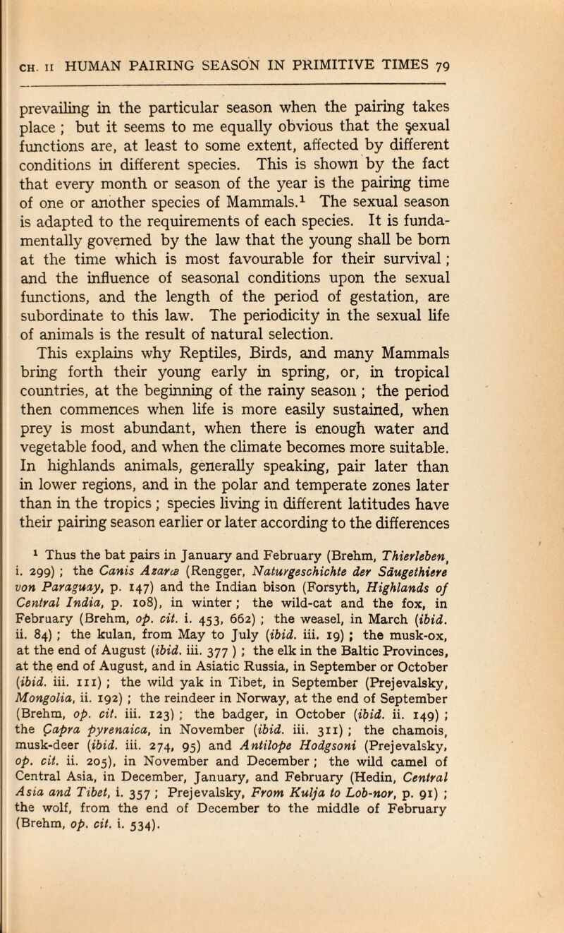 prevailing in the particular season when the pairing takes place ; but it seems to me equally obvious that the $exual functions are, at least to some extent, affected by different conditions in different species. This is shown by the fact that every month or season of the year is the pairing time of one or another species of Mammals.1 The sexual season is adapted to the requirements of each species. It is funda¬ mentally governed by the law that the young shall be born at the time which is most favourable for their survival ; and the influence of seasonal conditions upon the sexual functions, and the length of the period of gestation, are subordinate to this law. The periodicity in the sexual life of animals is the result of natural selection. This explains why Reptiles, Birds, and many Mammals bring forth their young early in spring, or, in tropical countries, at the beginning of the rainy season ; the period then commences when life is more easily sustained, when prey is most abundant, when there is enough water and vegetable food, and when the climate becomes more suitable. In highlands animals, generally speaking, pair later than in lower regions, and in the polar and temperate zones later than in the tropics ; species living in different latitudes have their pairing season earlier or later according to the differences 1 Thus the bat pairs in January and February (Brehm, Thierleben> i. 299) ; the Canis Azarce (Rengger, Ndturgeschichte der Sdugethiere von Paraguay, p. 147) and the Indian bison (Forsyth, Highlands of Central India, p. 108), in winter; the wild-cat and the fox, in February (Brehm, op. cit. i. 453, 662) ; the weasel, in March [ibid. ii. 84) ; the kulan, from May to July {ibid. iii. 19) ; the musk-ox, at the end of August {ibid. iii. 377 ) ; the elk in the Baltic Provinces, at the end of August, and in Asiatic Russia, in September or October {ibid. iii. iii) ; the wild yak in Tibet, in September (Prejevalsky, Mongolia, ii. 192) ; the reindeer in Norway, at the end of September (Brehm, op. cit. iii. 123) ; the badger, in October {ibid. ii. 149) ; the Capra pyrenaica, in November {ibid. iii. 311) ; the chamois, musk-deer {ibid. iii. 274, 95) and Antilope Hodgsoni (Prejevalsky, op. cit. ii. 205), in November and December ; the wild camel of Central Asia, in December, January, and February (Hedin, Central Asia and Tibet, i. 357 ; Prejevalsky, From Kulja to Lob-nor, p. 91) ; the wolf, from the end of December to the middle of February (Brehm, op. cit. i. 534).