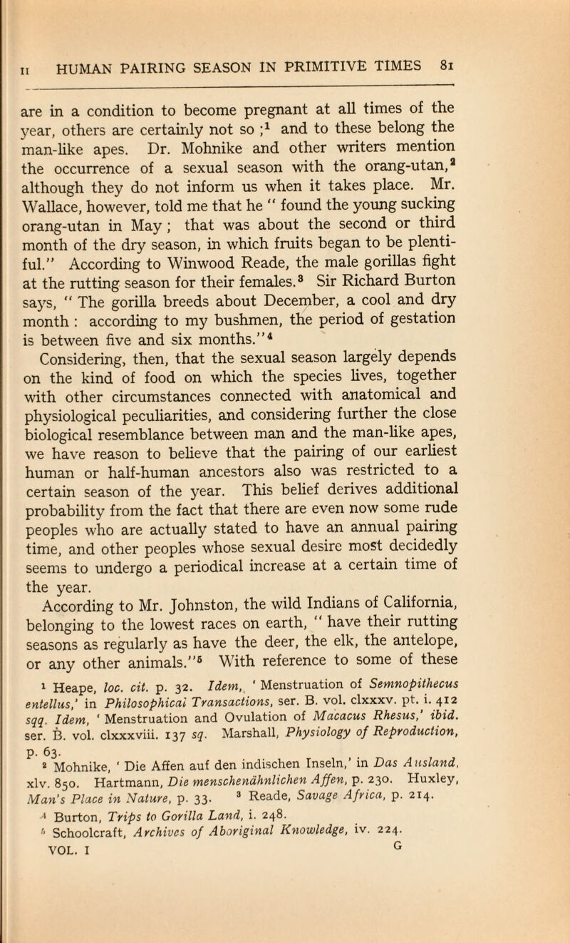 are in a condition to become pregnant at all times of the year, others are certainly not so j1 and to these belong the man-like apes. Dr. Mohnike and other writers mention the occurrence of a sexual season with the orang-utan,3 although they do not inform us when it takes place. Mr. Wallace, however, told me that he “ found the young sucking orang-utan in May ; that was about the second or third month of the dry season, in which fruits began to be plenti¬ ful.” According to Winwood Reade, the male gorillas fight at the rutting season for their females.3 Sir Richard Burton says, “ The gorilla breeds about December, a cool and dry month : according to my bushmen, the period of gestation is between five and six months.”4 Considering, then, that the sexual season largely depends on the kind of food on which the species fives, together with other circumstances connected with anatomical and physiological peculiarities, and considering further the close biological resemblance between man and the man-like apes, we have reason to believe that the pairing of our earliest human or half-human ancestors also was restricted to a certain season of the year. This belief derives additional probability from the fact that there are even now some rude peoples who are actually stated to have an annual pairing time, and other peoples whose sexual desire most decidedly seems to undergo a periodical increase at a certain time of the year. According to Mr. Johnston, the wild Indians of California, belonging to the lowest races on earth, “ have their rutting seasons as regularly as have the deer, the elk, the antelope, or any other animals.”5 With reference to some of these 1 Heape, loc. cit. p. 32. Idem, ‘ Menstruation of Semnopithecus entellus,' in Philosophical Transactions, ser. B. vol. clxxxv. pt. i. 412 sqq. Idem, ' Menstruation and Ovulation of Macacus Rhesus, ibid. ser. B. vol. clxxxviii. 137 sq. Marshall, Physiology of Reproduction, p. 63. 2 Mohnike, ' Die Affen auf den indischen Inseln,’ in Das Ausland, xlv. 850. Hartmann, Die menschenahnlichen Affen, p. 230. Huxley, Man’s Place in Nature, p. 33- 3 Reade, Savage Africa, p. 214. A Burton, Trips to Gorilla Land, i. 248. Schoolcraft, Archives of Aboriginal Knowledge, iv. 224. VOL. I G