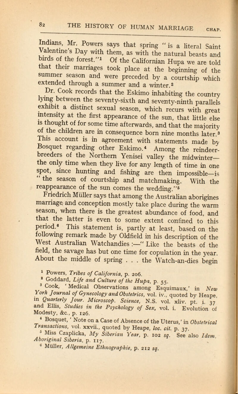 CHAP. Indisms, Mr Powers says that spring “is a literal Saint Valentine s Day with them, as with the natural beasts and of forest-',:l Of the Californian Hupa we are told that their marriages took place at the beginning of the summer season and were preceded by a courtship which extended through a summer and a winter.1 2 Dr Cook records that the Eskimo inhabiting the country lying between the seventy-sixth and seventy-ninth parallels exhibit a distinct sexual season, which recurs with great intensity at the first appearance of the sun, that little else is thought of for some time afterwards, and that the majority of the children are in consequence born nine months later.3 This account is in agreement with statements made by Bosquet regarding other Eskimo.4 5 Among the reindeer- breeders of the Northern Yenisei valley the midwinter_ the only time when they live for any length of time in one spot, since hunting and fishing are then impossible—is “ the season of courtship and matchmaking. With the reappearance of the sun comes the wedding.”6 * Friedrich M idler says that among the Australian aborigines marriage and conception mostly take place during the warm season, when there is the greatest abundance of food, and that the latter is even to some extent confined to this period.8 This statement is, partly at least, based on the following remark made by Oldfield in his description of the West Australian Watchandies “ Like the beasts of the field, the savage has but one time for copulation in the year. About the middle of spring . . . the Watch-an-dies begin 1 Powers, Tribes of California, p. 206. 2 Goddard, Life and Culture of the Hupa, p. 55. 3 Cook, ' Medical Observations among Esquimaux,’ in New York Journal of Gynecology and Obstetrics, vol. iv., quoted by Heape in Quarterly Jour. Microscop. Science, N.S. vol. xliv. pt. i. 37 and Ellis, Studies in the Psychology of Sex, vol. i. Evolution of Modesty, &c., p. 126. 4 Bosquet, ‘ Note on a Case of Absence of the Uterus,’ in Obstetrical Transactions, vol. xxvii., quoted by Heape, loc. cit. p. 37. 5 Miss Czaplicka, My Siberian Year, p. 102 sq. See also Idem, Aboriginal Siberia, p. 117. u Muller, A/lgemeine Ethnographic, p. 212 sq.