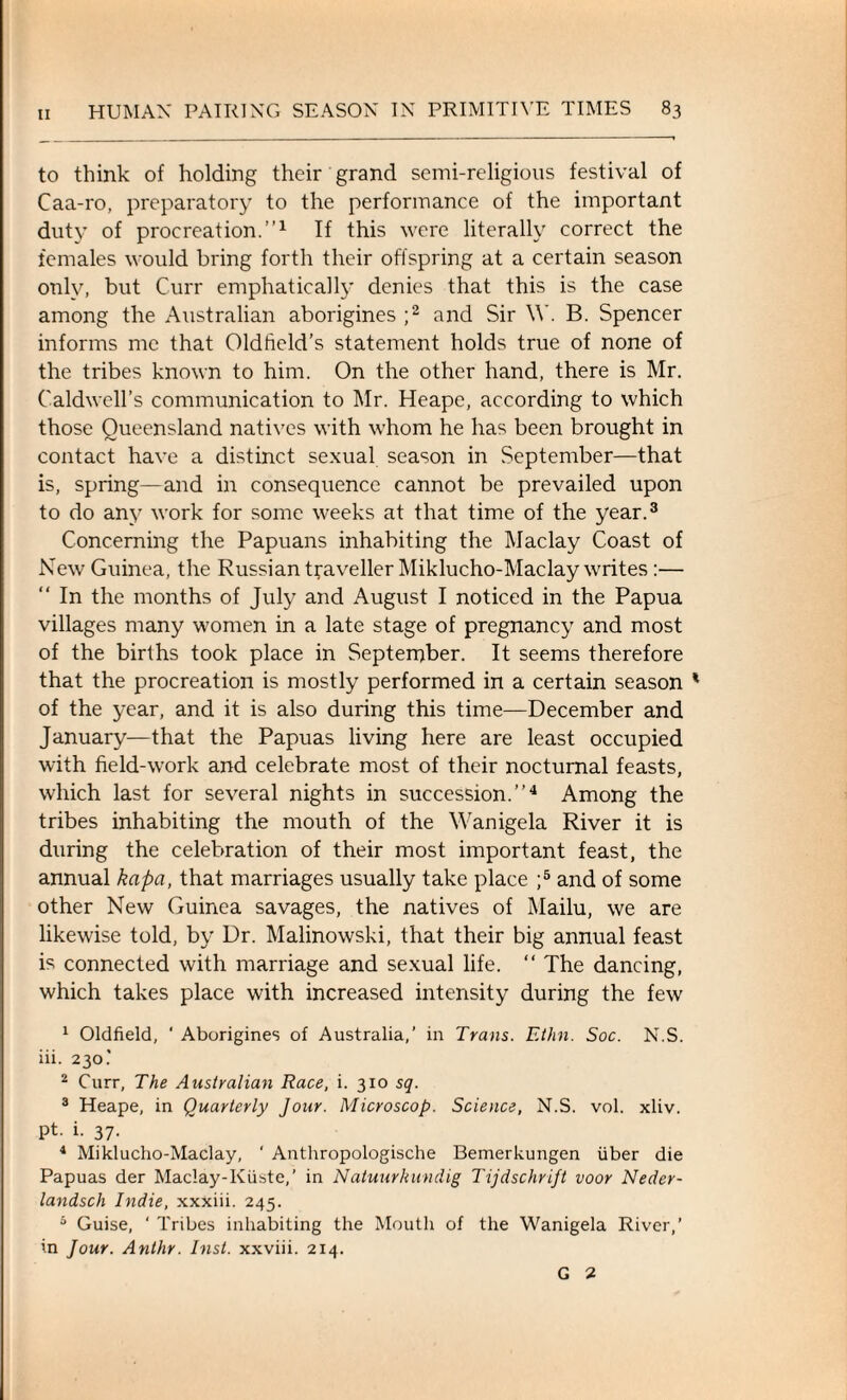 to think of holding their grand semi-religious festival of Caa-ro, preparatory to the performance of the important duty of procreation.”1 If this were literally correct the females would bring forth their offspring at a certain season only, but Curr emphatically denies that this is the case among the Australian aborigines ;2 and Sir \Y. B. Spencer informs me that Oldfield’s statement holds true of none of the tribes known to him. On the other hand, there is Mr. Caldwell’s communication to Mr. Heape, according to which those Queensland natives with whom he has been brought in contact have a distinct sexual season in September—that is, spring—and in consequence cannot be prevailed upon to do any work for some weeks at that time of the year.3 Concerning the Papuans inhabiting the Maclay Coast of New Guinea, the Russian traveller Miklucho-Maclay writes :— “ In the months of July and August I noticed in the Papua villages many women in a late stage of pregnancy and most of the births took place in September. It seems therefore that the procreation is mostly performed in a certain season * of the year, and it is also during this time—December and January—that the Papuas living here are least occupied with field-work and celebrate most of their nocturnal feasts, which last for several nights in succession.”4 Among the tribes inhabiting the mouth of the Wanigela River it is during the celebration of their most important feast, the annual kapa, that marriages usually take place ;5 and of some other New Guinea savages, the natives of Mailu, we are likewise told, by Dr. Malinowski, that their big annual feast is connected with marriage and sexual life. “ The dancing, which takes place with increased intensity during the few 1 Oldfield, ' Aborigines ol Australia,’ in Trans. Ethn. Soc. N.S. iii. 230' 2 Curr, The Australian Race, i. 310 sq. 3 Heape, in Quarterly Jour. Microscop. Science, N.S. vol. xliv. pt. i. 37. 4 Mikluclio-Maclay, ' Anthropologische Bemerkungen fiber die Papuas der Maclay-Kfiste,’ in Natuurhundig Tijdschrift voor Nedcr- landsch Indie, xxxiii. 245. 5 Guise, ‘ Tribes inhabiting the Mouth of the Wanigela River,’ in Jour. Anthr. Inst, xxviii. 214. G 2