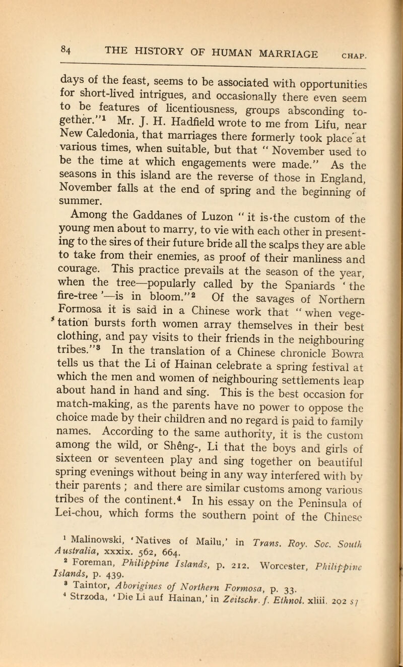 CHAP. days of the feast, seems to be associated with opportunities for short-lived intrigues, and occasionally there even seem to be ^features of licentiousness, groups absconding to¬ gether. 1 Mr. J. H. Hadfield wrote to me from Lifu, near New Caledonia, that marriages there formerly took place at various times, when suitable, but that “ November used to be the time at which engagements were made.” As the seasons in this island are the reverse of those in England, November falls at the end of spring and the beginning of summer. Among the Gaddanes of Luzon “ it is-the custom of the young men about to marry, to vie with each other in present¬ ing to the sires of their future bride all the scalps they are able to take from their enemies, as proof of their manliness and courage. This practice prevails at the season of the year, when the tree popularly called by the Spaniards ‘ the fire-tree ’—is in bloom.”2 Of the savages of Northern Formosa it is said in a Chinese work that “ when vege- 31 tation bursts forth women array themselves in their best clothing, and pay visits to their friends in the neighbouring tribes. 3 In the translation of a Chinese chronicle Bowra tells us that the Li of Hainan celebrate a spring festival at which the men and women of neighbouring settlements leap about hand in hand and sing. This is the best occasion for match-making, as the parents have no power to oppose the choice made by their children and no regard is paid to family names. According to the same authority, it is the custom among the wild, or Sheng-, Li that the boys and girls of sixteen or seventeen play and sing together on beautiful spring evenings without being in any way interfered with by their parents ; and there are similar customs among various tribes of the continent.4 In his essay on the Peninsula of Lei-chou, which forms the southern point of the Chinese i Malinowski, 'Natives of Mailu,’ in Trans. Roy. Soc. South Australia, xxxix. 562, 664. Foreman, Philippine Islands, p. 212. Worcester, Philippine Islands, p. 439. Taintor, Aborigines of Northern Formosa, p. 33. Strzoda, Die Li auf Hainan,’ in Zeitschr.f. Ethnol. xliii. 202 sj