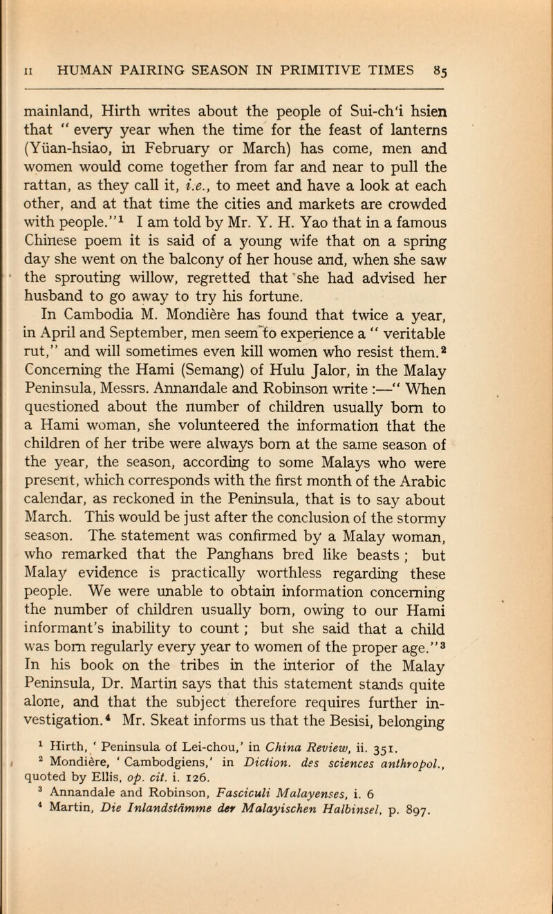 mainland, Hirth writes about the people of Sui-ch'i hsien that  every year when the time for the feast of lanterns (Yiian-hsiao, in February or March) has come, men and women would come together from far and near to pull the rattan, as they call it, i.e., to meet and have a look at each other, and at that time the cities and markets are crowded with people.”1 I am told by Mr. Y. H. Yao that in a famous Chinese poem it is said of a young wife that on a spring day she went on the balcony of her house and, when she saw the sprouting willow, regretted that she had advised her husband to go away to try his fortune. In Cambodia M. Mondiere has found that twice a year, in April and September, men seenfto experience a  veritable rut,” and will sometimes even kill women who resist them.2 Concerning the Hami (Semang) of Hulu Jalor, in the Malay Peninsula, Messrs. Annandale and Robinson write :—“ When questioned about the number of children usually bom to a Hami woman, she volunteered the information that the children of her tribe were always born at the same season of the year, the season, according to some Malays who were present, which corresponds with the first month of the Arabic calendar, as reckoned in the Peninsula, that is to say about March. This would be just after the conclusion of the stormy season. The statement was confirmed by a Malay woman, who remarked that the Panghans bred like beasts ; but Mala}' evidence is practically worthless regarding these people. We were unable to obtain information concerning the number of children usually born, owing to our Hami informant’s inability to count; but she said that a child was bom regularly every year to women of the proper age.”3 In his book on the tribes in the interior of the Malay Peninsula, Dr. Martin says that this statement stands quite alone, and that the subject therefore requires further in¬ vestigation.4 Mr. Skeat informs us that the Besisi, belonging 1 Hirth, ' Peninsula of Lei-chou,’ in China Review, ii. 351. 2 Mondidre, ‘ Cambodgiens,’ in Diction, des sciences anthropol., quoted by Ellis, op. cit. i. 126. 3 Annandale and Robinson, Fasciculi Malayenses, i. 6 4 Martin, Die Inlandstdmme der Malayischen Halbinsel, p. 897.