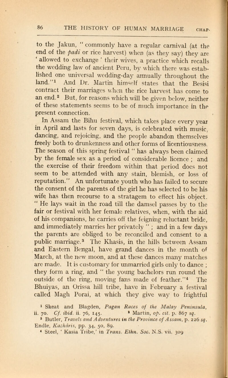 CHAP- to the Jakun, “ commonly have a regular carnival (at the end of the padi or rice harvest) when (as they say) they are ‘ allowed to exchange ’ their wives, a practice which recalls the wedding law of ancient Peru, by which there was estab¬ lished one universal wedding-day annually throughout the land.”1 And Dr. Martin himself states that the Besisi contract their marriages when the rice harvest has come to an end.2 But, for reasons which will be given below, neither of these statements seems to be of much importance in the present connection. In Assam the Bihu festival, which takes place every year in April and lasts for seven days, is celebrated with music, dancing, and rejoicing, and the people abandon themselves freely both to drunkenness and other forms of licentiousness. The season of this spring festival  has always been claimed by the female sex as a period of considerable licence ; and the exercise of their freedom within that period does not seem to be attended with any stain, blemish, or loss of reputation.” An unfortunate youth who has failed to secure the consent of the parents of the girl he has selected to be his wife has then recourse to a stratagem to effect his object. “ He lays wait in the road till the damsel passes by to the fair or festival with her female relatives, when, with the aid of his companions, he carries off the feigning reluctant bride, and immediately marries her privately ” ; and in a few days the parents are obliged to be reconciled and consent to a public marriage.3 The Khasis, in the hills between Assam and Eastern Bengal, have grand dances in the month of March, at the new moon, and at these dances many matches arc made. It is customary for unmarried girls only to dance ; they form a ring, and “ the young bachelors run round the outside of the ring, moving fans made of feather.”4 The Bhuiyas, an Orissa hill tribe, have in February a festival called Magh Porai, at which they give way to frightful 1 Skeat and Blagden, Pagan Races of the Malay Peninsula, ii. 70. Cf. ibid. ii. 76, 145. * Martin, op. cit. p. 867 sq. 3 Butler, Travels and Adventures t n the Province of Assam, p. 226 sq. Endle, Kachdris, pp. 34, 50, 89. 4 Steel, ' Kasia Tiibe,’ in Trans. Ethn. Soc. N.S. vii. 309