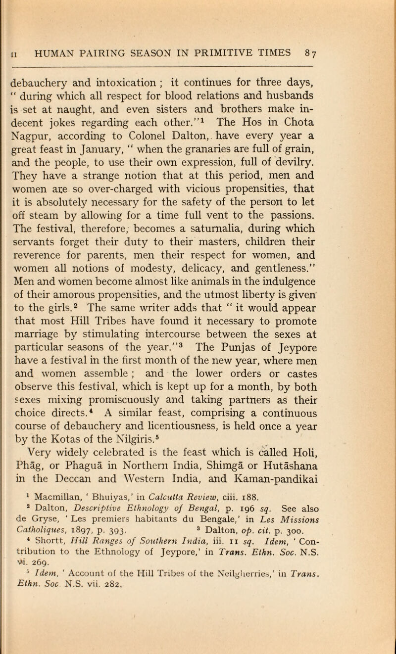 debauchery and intoxication ; it continues for three days, “ during which all respect for blood relations and husbands is set at naught, and even sisters and brothers make in¬ decent jokes regarding each other.”1 The Hos in Chota Nagpur, according to Colonel Dalton,, have every year a great feast in January, “ when the granaries are full of grain, and the people, to use their own expression, full of devilry. They have a strange notion that at this period, men and women are so over-charged with vicious propensities, that it is absolutely necessary for the safety of the person to let off steam by allowing for a time full vent to the passions. The festival, therefore; becomes a saturnalia, during which servants forget their duty to their masters, children their reverence for parents, men their respect for women, and women all notions of modesty, delicacy, and gentleness.” Men and women become almost like animals in the indulgence of their amorous propensities, and the utmost liberty is given to the girls.2 The same writer adds that “ it would appear that most Hill Tribes have found it necessary to promote marriage by stimulating intercourse between the sexes at particular seasons of the year.”3 The Punjas of Jeypore have a festival in the first month of the new year, where men and women assemble; and the lower orders or castes observe this festival, which is kept up for a month, by both sexes mixing promiscuously and taking partners as their choice directs.4 A similar feast, comprising a continuous course of debauchery and licentiousness, is held once a year by the Kotas of the Nilgiris.5 Very widely celebrated is the feast which is called Holi, Phag, or Phagua in Northern India, Shimga or Hutashana in the Deccan and Western India, and Kaman-pandikai 1 Macmillan, ‘ Bhuiyas,’ in Calcutta Review, ciii. 188. 2 Dalton, Descriptive Ethnology of Bengal, p. 196 sq. See also de Gryse, ‘ Les premiers habitants du Bengale,’ in Les Missions Catholiques, 1897, p. 393. 3 Dalton, op. cit. p. 300. 4 Shortt, Hill Ranges of Southern India, iii. 11 sq. Idem, ‘ Con¬ tribution to the Ethnology of Jeypore,’ in Trans. Ethn. Soc. N.S. vi. 269. i Idem, ' Account of the Hill Tribes of the Neilgherries,’ in Trans. Ethn. Soc N.S. vii. 282.