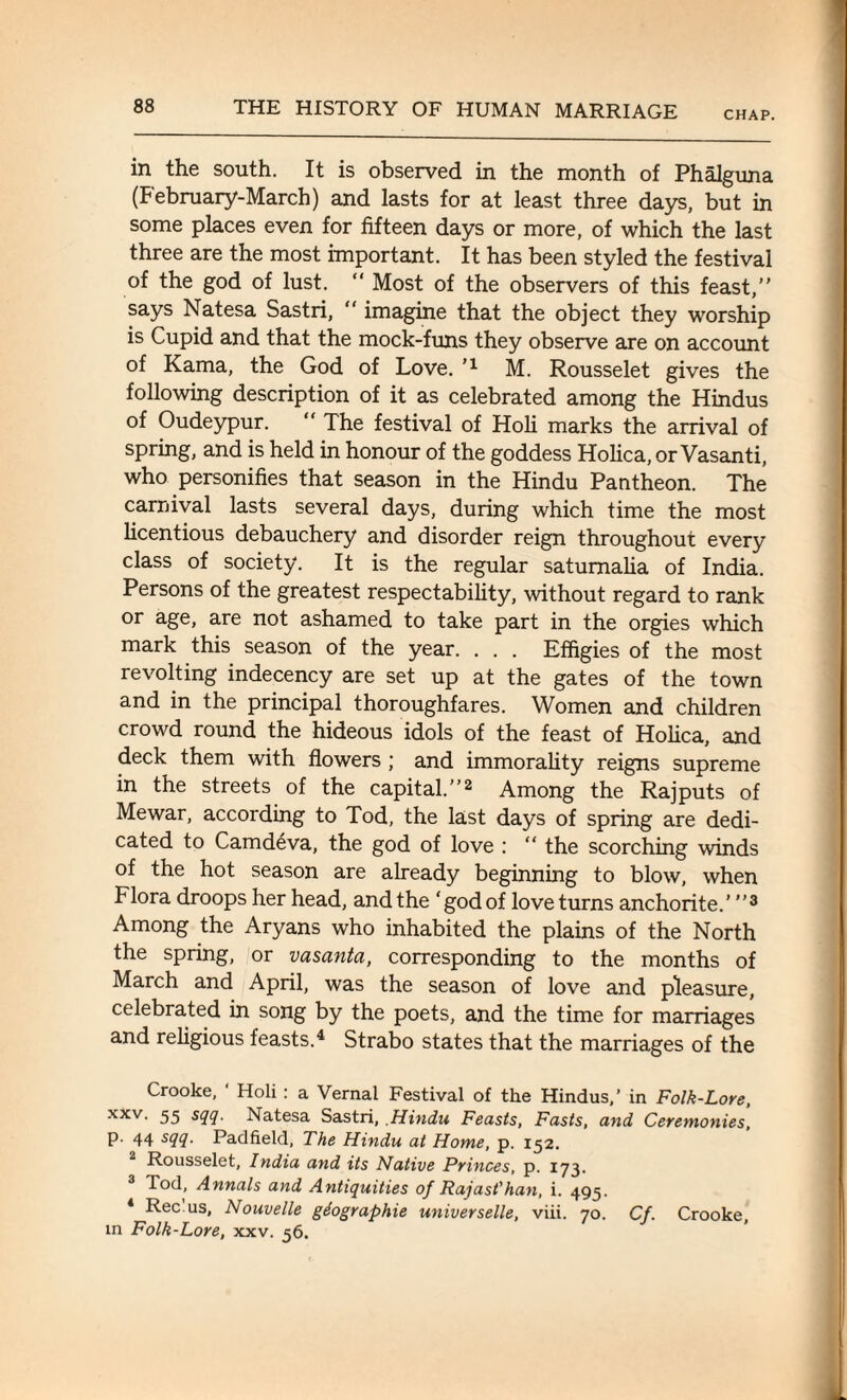 CHAP. in the south. It is observed in the month of Phalguna (February-March) and lasts for at least three days, but in some places even for fifteen days or more, of which the last three are the most important. It has been styled the festival of the god of lust. “ Most of the observers of this feast,” says Natesa Sastri,  imagine that the object they worship is Cupid and that the mock-funs they observe are on account of Kama, the God of Love. ’l M. Rousselet gives the following description of it as celebrated among the Hindus of Oudeypur. “ The festival of Holi marks the arrival of spring, and is held in honour of the goddess Holica, or Vasanti, who personifies that season in the Hindu Pantheon. The carnival lasts several days, during which time the most licentious debauchery and disorder reign throughout every class of society. It is the regular saturnalia of India. Persons of the greatest respectability, without regard to rank or age, are not ashamed to take part in the orgies which mark this season of the year. . . . Effigies of the most revolting indecency are set up at the gates of the town and in the principal thoroughfares. Women and children crowd round the hideous idols of the feast of Holica, and deck them with flowers ; and immorality reigns supreme in the streets of the capital.”2 Among the Rajputs of Mewar, according to Tod, the last days of spring are dedi¬ cated to Camdeva, the god of love : “ the scorching winds of the hot season are already beginning to blow, when Flora droops her head, and the 'godof love turns anchorite.’ ”3 Among the Aryans who inhabited the plains of the North the spring, or vasanta, corresponding to the months of March and April, was the season of love and pleasure, celebrated in song by the poets, and the time for marriages and religious feasts.4 Strabo states that the marriages of the Crooke, ‘ Holi : a Vernal Festival of the Hindus,’ in Folk-Lore, xxv> 55 SCH- Natesa Sastri, Hindu Feasts, Fasts, and Ceremonies, p. 44 sqq. Padfield, The Hindu at Home, p. 152. Rousselet, India and its Native Princes, p. 173. 3 Tod, Annals and Antiquities of Rajast'han, i. 495. 4 Rec us, Nouvelle gdographie universelle, viii. 70. Cf. Crooke, in Folk-Lore, xxv. 56.