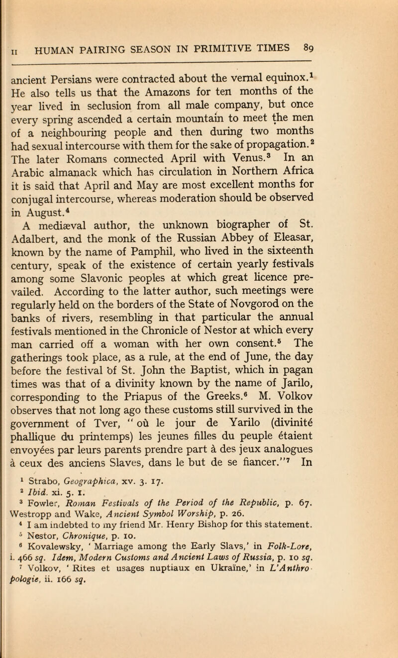 ancient Persians were contracted about the vernal equinox.1 He also tells us that the Amazons for ten months of the year lived in seclusion from all male company, but once every spring ascended a certain mountain to meet the men of a neighbouring people and then during two months had sexual intercourse with them for the sake of propagation.2 The later Romans connected April with Venus.3 In an Arabic almanack which has circulation in Northern Africa it is said that April and May are most excellent months for conjugal intercourse, whereas moderation should be observed in August.4 A mediaeval author, the unknown biographer of St. Adalbert, and the monk of the Russian Abbey of Eleasar, known by the name of Pamphil, who lived in the sixteenth century, speak of the existence of certain yearly festivals among some Slavonic peoples at which great licence pre¬ vailed. According to the latter author, such meetings were regularly held on the borders of the State of Novgorod on the banks of rivers, resembling in that particular the annual festivals mentioned in the Chronicle of Nestor at which every man carried off a woman with her own consent.5 The gatherings took place, as a rule, at the end of June, the day before the festival 'of St. John the Baptist, which in pagan times was that of a divinity known by the name of Jarilo, corresponding to the Priapus of the Greeks.6 M. Volkov observes that not long ago these customs still survived in the government of Tver, “ ou le jour de Yarilo (divinity phallique du printemps) les jeunes filles du peuple etaient envoyees par leurs parents prendre part a des jeux analogues a ceux des anciens Slaves, dans le but de se fiancer.”7 In 1 Strabo, Geographica, xv. 3. 17. 2 Ibid. xi. 5. 1. 3 Fowler, Roman Festivals of the Period of the Republic, p. 67. VVestropp and Wake, Ancient Symbol Worship, p. 26. 4 I am indebted to my friend Mr. Henry Bishop for this statement. 5 Nestor, Chronique, p. 10. 6 Kovalewsky, ‘ Marriage among the Early Slavs,’ in Folk-Lore, i. 466 sq. Idem, Modern Customs and Ancient Laws of Russia, p. 10 sq. 7 Volkov, ‘Rites et usages nuptiaux en Ukraine,’ in L'Anthro pologie, ii. 166 sq.