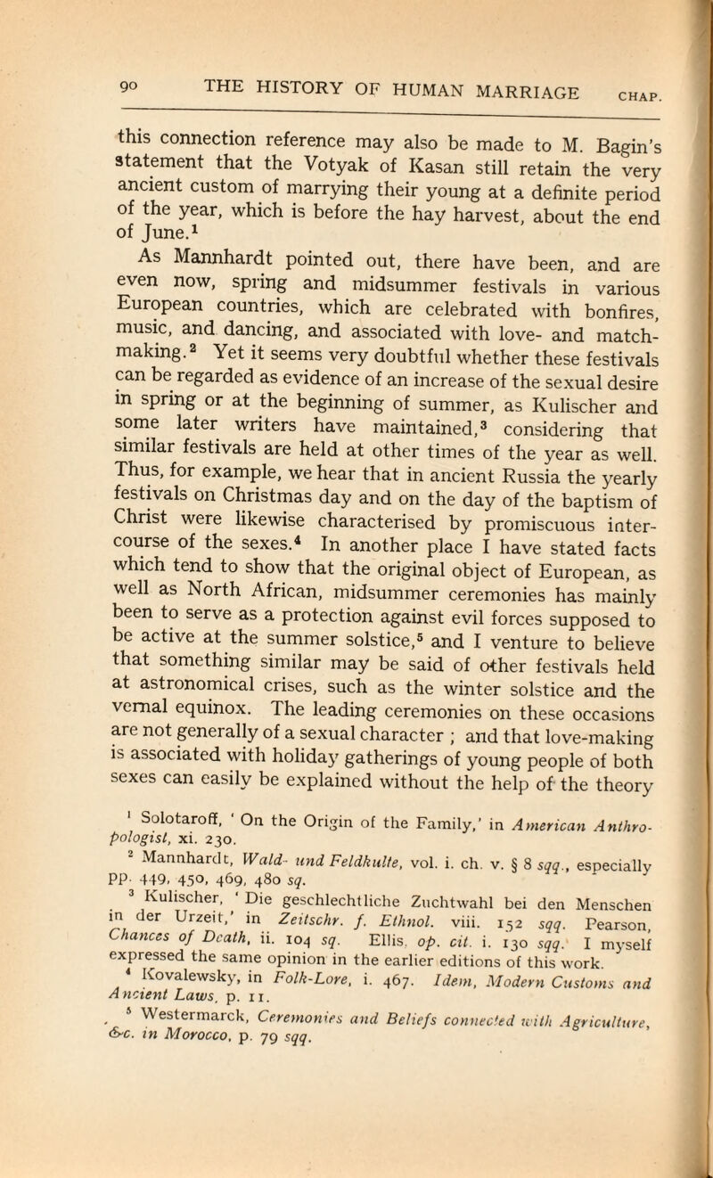 CHAP. this connection reference may also be made to M Bagin’s statement that the Votyak of Kasan still retain the very ancient custom of marrying their young at a definite period of the year, which is before the hay harvest, about the end of June.1 As Mannhardt pointed out, there have been, and are even now, spring and midsummer festivals in various European countries, which are celebrated with bonfires, music, and dancing, and associated with love- and match¬ making.2 Yet it seems very doubtful whether these festivals can be regarded as evidence of an increase of the sexual desire in spring or at the beginning of summer, as Kulischer and some later writers have maintained,3 considering that similar festivals are held at other times of the year as well. Thus, for example, we hear that in ancient Russia the yearly festivals on Christmas day and on the day of the baptism of Christ were likewise characterised by promiscuous inter¬ course of the sexes.4 In another place I have stated facts which tend to show that the original object of European, as well as North African, midsummer ceremonies has mainly been to serve as a protection against evil forces supposed to be active at the summer solstice,5 and I venture to believe that something similar may be said of other festivals held at astronomical crises, such as the winter solstice and the vernal equinox. The leading ceremonies on these occasions are not generally of a sexual character ; and that love-making is associated with holidaj' gatherings of young people of both sexes can easily be explained without the help of the theory Solotarofif, ' On the Origin of the Family,’ in American Anthro¬ pologist, xi. 230. Mannhardt, Wald- and Feldkulte, vol. i. ch. v. § 8 sqq., especially PP- 449, 45°, 469, 480 sq. Kulischer, Die geschlechtliche Zuchtwahl bei den Menschen in der Urzeit,’ in Zeitschr. f. Ethnol. viii. 152 sqq. Pearson Chances of Death, ii. 104 sq. Ellis, op. cit. i. 130 sqq. I myself expressed the same opinion in the earlier editions of this work. 4 Kovalewsky, in Folk-Lore, i. 467. Idem, Modern Customs and Ancient Laws. p. 11. Westermarck, Ceremonies and Beliefs connected with Agriculture, &c. in Morocco, p. 79 sqq.