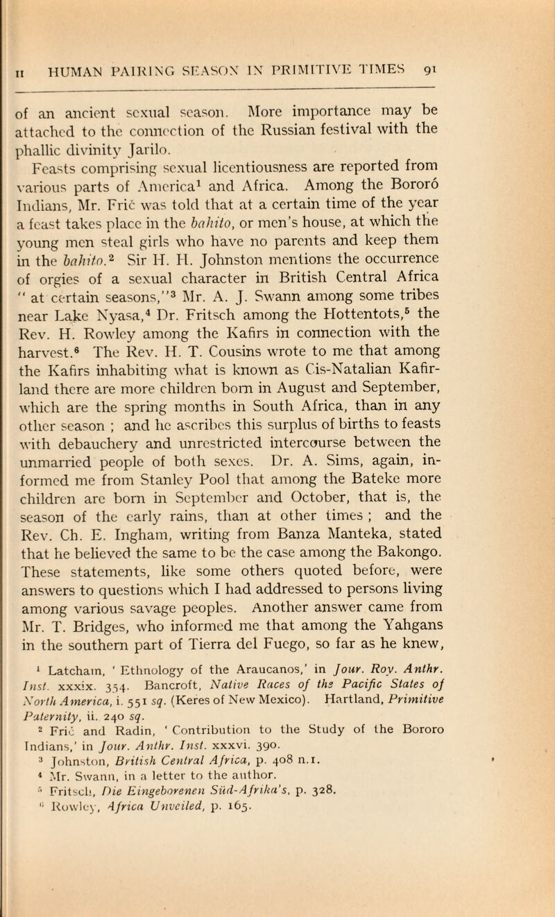 of an ancient sexual season. More importance may be attached to the connection of the Russian festival with the phallic divinity Jarilo. Feasts comprising sexual licentiousness are reported from various parts of America1 and Africa. Among the Bororo Indians, Mr. Fric was told that at a certain time of the year a feast takes place in the bahito, or men’s house, at which the young men steal girls who have no parents and keep them in the bahito,2 Sir H. FI. Johnston mentions the occurrence of orgies of a sexual character in British Central Africa  at certain seasons,”3 Mr. A. J. Swann among some tribes near Lake Nyasa,4 Dr. Fritsch among the Flottentots,5 the Rev. H. Rowley among the Kafirs in connection with the harvest.6 The Rev. H. T. Cousins wrote to me that among the Kafirs inhabiting what is known as C-is-Natalian Kafir- land there are more children born in August and September, which are the spring months in South Africa, than in any other season ; and he ascribes this surplus of births to feasts with debauchery and unrestricted intercourse between the unmarried people of both sexes. Dr. A. Sims, again, in¬ formed me from Stanley Pool that among the Bateke more children are born in September and October, that is, the season of the early rains, than at other times ; and the Rev. Cb. E. Ingham, writing from Banza Manteka, stated that he believed the same to be the case among the Bakongo. These statements, like some others quoted before, were answers to questions which I had addressed to persons living among various savage peoples. Another answer came from Mr. T. Bridges, who informed me that among the Yahgans in the southern part of Tierra del Fuego, so far as he knew, 1 Latcham, ‘ Ethnology of the Araucanos,’ in Jour. Roy. Anthr. Inst, xxxix. 354. Bancroft, Native Races of the Pacific States oj North America, i. 551 sq. (Keres of New Mexico). Hartland, Primitive Paternity, ii. 240 sq. 2 Fric and Radin, ' Contribution to the Study of the Bororo Indians,’ in Jour. Anthr. Inst, xxxvi. 390. 3 Johnston, British Central AJrica, p. 408 n.i. 4 Mr. Swann, in a letter to the author. s Fritsch, Die Eingeborenen Sud-AJrika’s, p. 328. Rowley, 4Jrica Unveiled, p. 165.