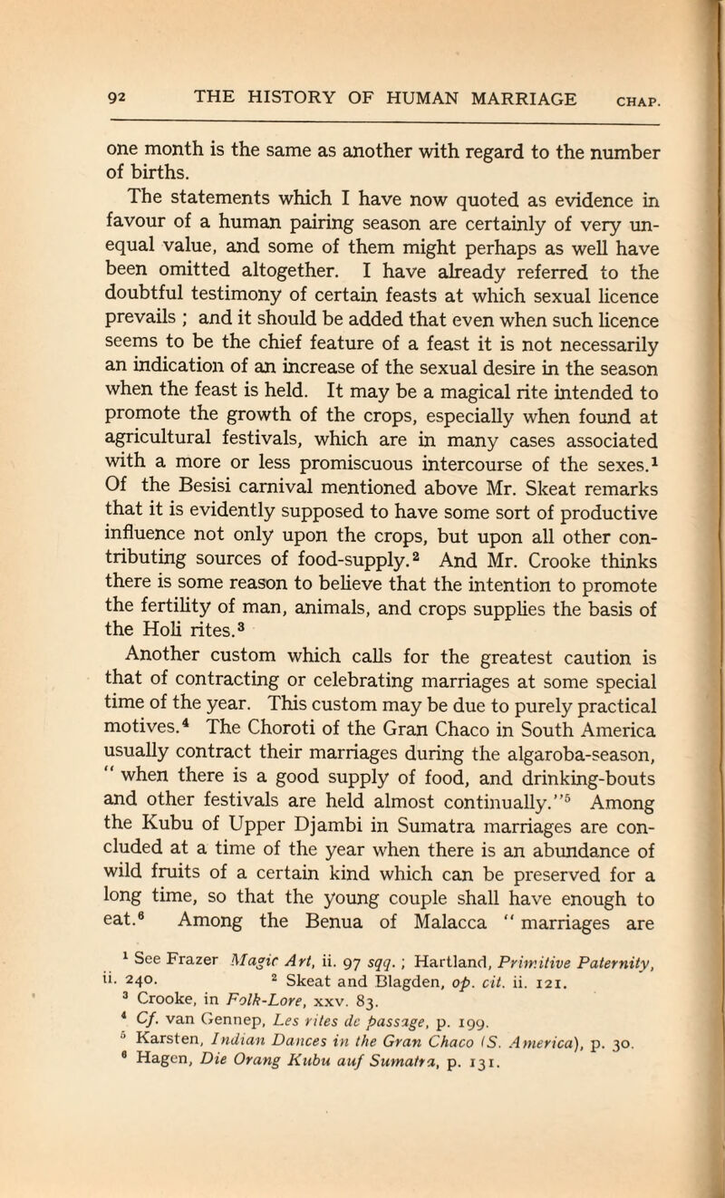 one month is the same as another with regard to the number of births. The statements which I have now quoted as evidence in favour of a human pairing season are certainly of very un¬ equal value, and some of them might perhaps as well have been omitted altogether. I have already referred to the doubtful testimony of certain feasts at which sexual licence prevails ; and it should be added that even when such licence seems to be the chief feature of a feast it is not necessarily an indication of an increase of the sexual desire in the season when the feast is held. It may be a magical rite intended to promote the growth of the crops, especially when found at agricultural festivals, which are in many cases associated with a more or less promiscuous intercourse of the sexes.1 Of the Besisi carnival mentioned above Mr. Skeat remarks that it is evidently supposed to have some sort of productive influence not only upon the crops, but upon all other con¬ tributing sources of food-supply.2 And Mr. Crooke thinks there is some reason to believe that the intention to promote the fertility of man, animals, and crops supplies the basis of the Holi rites.3 Another custom which calls for the greatest caution is that of contracting or celebrating marriages at some special time of the year. This custom may be due to purely practical motives.4 The Choroti of the Gran Chaco in South America usually contract their marriages during the algaroba-season, “ when there is a good supply of food, and drinking-bouts and other festivals are held almost continually.”5 * Among the Kubu of Upper Djambi in Sumatra marriages are con¬ cluded at a time of the year when there is an abundance of wild fruits of a certain kind which can be preserved for a long time, so that the young couple shall have enough to eat.8 Among the Benua of Malacca “ marriages are 1 See Frazer Magic Art, ii. 97 sqq.; Hartland, Primitive Paternity, Ik 24°- 2 Skeat and Blagden, op. cit. ii. 121. 3 Crooke, in Folk-Lore, xxv. 83. 4 Cf. van Gennep, Les rites dc passage, p. 199. Karsten, Indian Dances in the Gran Chaco IS. America), p. 30. 8 Hagen, Die Orang Kubu auf Sumatra, p. 131.