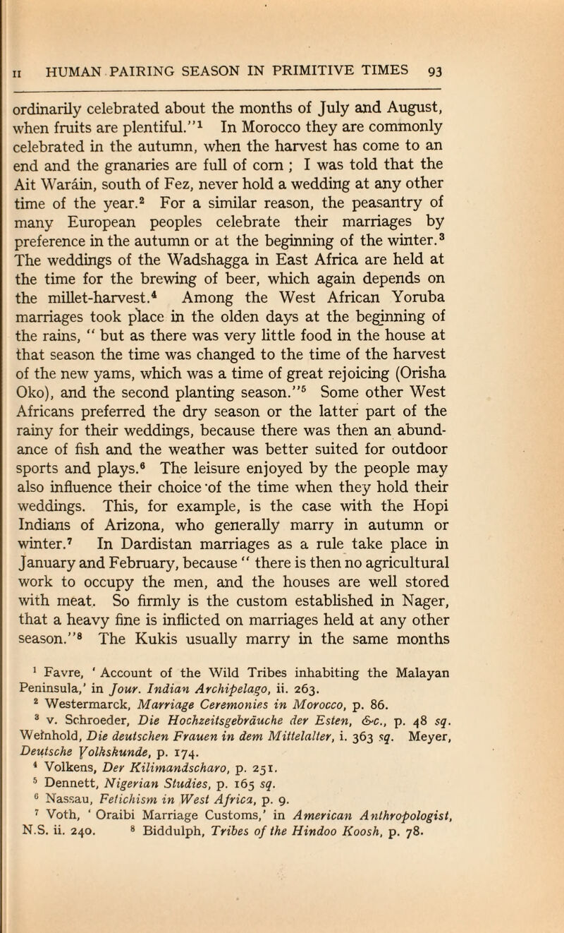 ordinarily celebrated about the months of July and August, when fruits are plentiful.”1 In Morocco they are commonly celebrated in the autumn, when the harvest has come to an end and the granaries are full of com ; I was told that the Ait Warain, south of Fez, never hold a wedding at any other time of the year.2 For a similar reason, the peasantry of many European peoples celebrate their marriages by preference in the autumn or at the beginning of the winter.3 The weddings of the Wadshagga in East Africa are held at the time for the brewing of beer, which again depends on the millet-harvest.4 Among the West African Yoruba marriages took place in the olden days at the beginning of the rains, “ but as there was very little food in the house at that season the time was changed to the time of the harvest of the new yams, which was a time of great rejoicing (Orisha Oko), and the second planting season.”5 Some other West Africans preferred the dry season or the latter part of the rainy for their weddings, because there was then an abund¬ ance of fish and the weather was better suited for outdoor sports and plays.6 The leisure enjoyed by the people may also influence their choice ’of the time when they hold their weddings. This, for example, is the case with the Hopi Indians of Arizona, who generally marry in autumn or winter.7 In Dardistan marriages as a rule take place in January and February, because “ there is then no agricultural work to occupy the men, and the houses are well stored with meat. So firmly is the custom established in Nager, that a heavy fine is inflicted on marriages held at any other season.”8 The Kukis usually marry in the same months 1 Favre, ‘ Account of the Wild Tribes inhabiting the Malayan Peninsula,’ in Jour. Indian Archipelago, ii. 263. 2 Westermarck, Marriage Ceremonies in Morocco, p. 86. 3 v. Schroeder, Die Hochzeitsgebrauche der Esten, &c., p. 48 sq. Welnhold, Die deulschen Frauen in dem Mittelalter, i. 363 sq. Meyer, Deutsche Yolkskunde, p. 174. 4 Volkens, Der Kilimandscharo, p. 251. 5 Dennett, Nigerian Studies, p. 165 sq. 0 Nassau, Fetichism in West Africa, p. 9. 7 Voth, ‘ Oraibi Marriage Customs,’ in American Anthropologist, N.S. ii. 240. 8 Biddulph, Tribes of the Hindoo Koosh, p. 78.