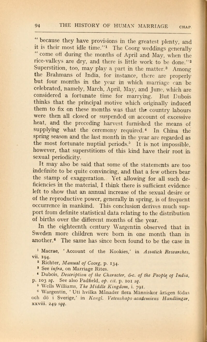 CHAP.  because they have provisions in the greatest plenty, and it is their most idle time.”1 The Coorg weddings generally  come off during the months of April and May, when the rice-valleys are dry, and there is little work to be done.”2 Superstition, too, may play a part in the matter.3 Among the Brahmans of India, for instance, there are properly but four months in the year in which marriage can be celebrated, namely, March, April, May, and June, which are considered a fortunate time for marrying. But Dubois thinks that the principal motive which originally induced them to fix on these months was that the country labours were then all closed or suspended on account of excessive heat, and the preceding harvest furnished the means of supplying what the ceremony required.4 In China the spring season and the last month in the year are regarded as the most fortunate nuptial periods.5 It is not impossible, however, that superstitions of this kind have their root in sexual periodicity. It may also be said that some of the statements are too indefinite to be quite convincing, and that a few others bear the stamp of exaggeration. Yet allowing for all such de¬ ficiencies in the material, I think there is sufficient evidence left to show that an annual increase of the sexual desire or of the reproductive power, generally in spring, is of frequent occurrence in mankind. This conclusion derives much sup¬ port from definite statistical data relating to the distribution of births over the different months of the year. In the eighteenth century Wargentin observed that in Sweden more children were born in one month than in another.6 The same has since been found to be the case in 1 Macrae, ' Account of the Kookies,’ in Asiatick Researches, vii. 194. 2 Richter, Manual of Coorg, p. 134. 3 See infra, on Marriage Rites. 4 Dubois, Description of the Character, &c. of the People oj India, p. 103 sq. See also Padfield, op. cit. p. 101 sq. 6 Wells Williams, The Middle Kingdom, i. 791. 0 Wargentin, ' Uti hvilka Manader ilera Manniskor arhgen fodas och do i Sverige,’ in Kongl. Vetenskaps academiens Handlingar, xxviii. 249 sqq.