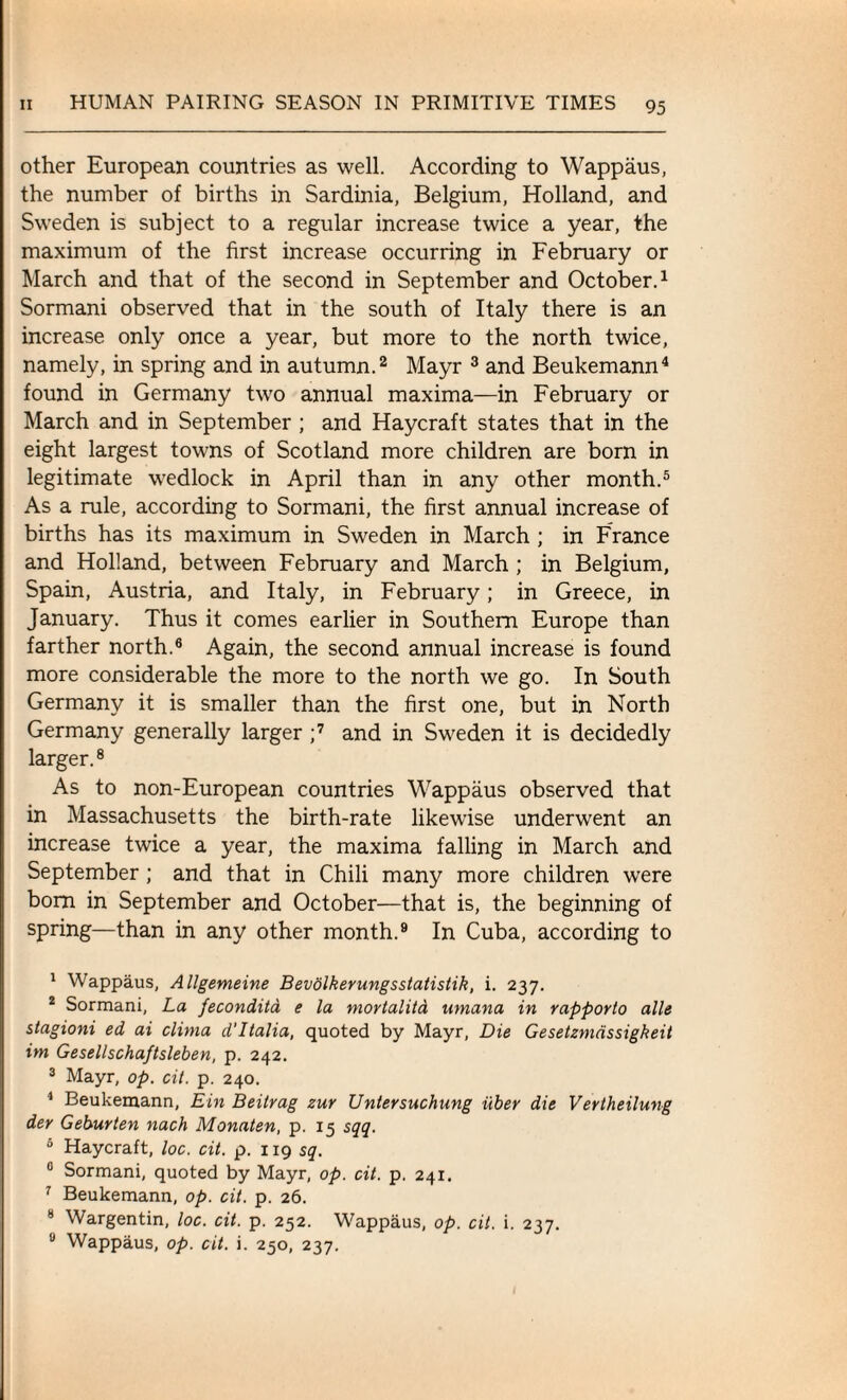 other European countries as well. According to Wappaus, the number of births in Sardinia, Belgium, Holland, and Sweden is subject to a regular increase twice a year, the maximum of the first increase occurring in February or March and that of the second in September and October.1 Sormani observed that in the south of Italy there is an increase only once a year, but more to the north twice, namely, in spring and in autumn.2 Mayr 3 and Beukemann4 found in Germany two annual maxima—in February or March and in September ; and Haycraft states that in the eight largest towns of Scotland more children are born in legitimate wedlock in April than in any other month.5 As a rule, according to Sormani, the first annual increase of births has its maximum in Sweden in March ; in France and Holland, between February and March ; in Belgium, Spain, Austria, and Italy, in February; in Greece, in January. Thus it comes earlier in Southern Europe than farther north.6 Again, the second annual increase is found more considerable the more to the north we go. In South Germany it is smaller than the first one, but in North Germany generally larger ;7 and in Sweden it is decidedly larger.8 As to non-European countries Wappaus observed that in Massachusetts the birth-rate likewise underwent an increase twice a year, the maxima falling in March and September ; and that in Chili many more children were bom in September and October—that is, the beginning of spring—than in any other month.9 In Cuba, according to 1 Wappaus, Allgemeine Bevolkerungsstatistik, i. 237. 2 Sormani, La fecondita e la mortalita umana in rapporto alle stagioni ed ai clima d'ltalia, quoted by Mayr, Die Gesetzmdssigkeit im Gesellschaftsleben, p. 242. 3 Mayr, op. cit. p. 240. 4 Beukemann, Ein Beitrag zur Unlersuchung iiber die Vertheilung der Geburten nach Monaten, p. 15 sqq. 0 Haycraft, loc. cit. p. 119 sq. 0 Sormani, quoted by Mayr, op. cit. p. 241. 7 Beukemann, op. cit. p. 26. 6 Wargentin, loc. cit. p. 252. Wappaus, op. cit. i. 237. u Wappaus, op. cit. i. 250, 237.