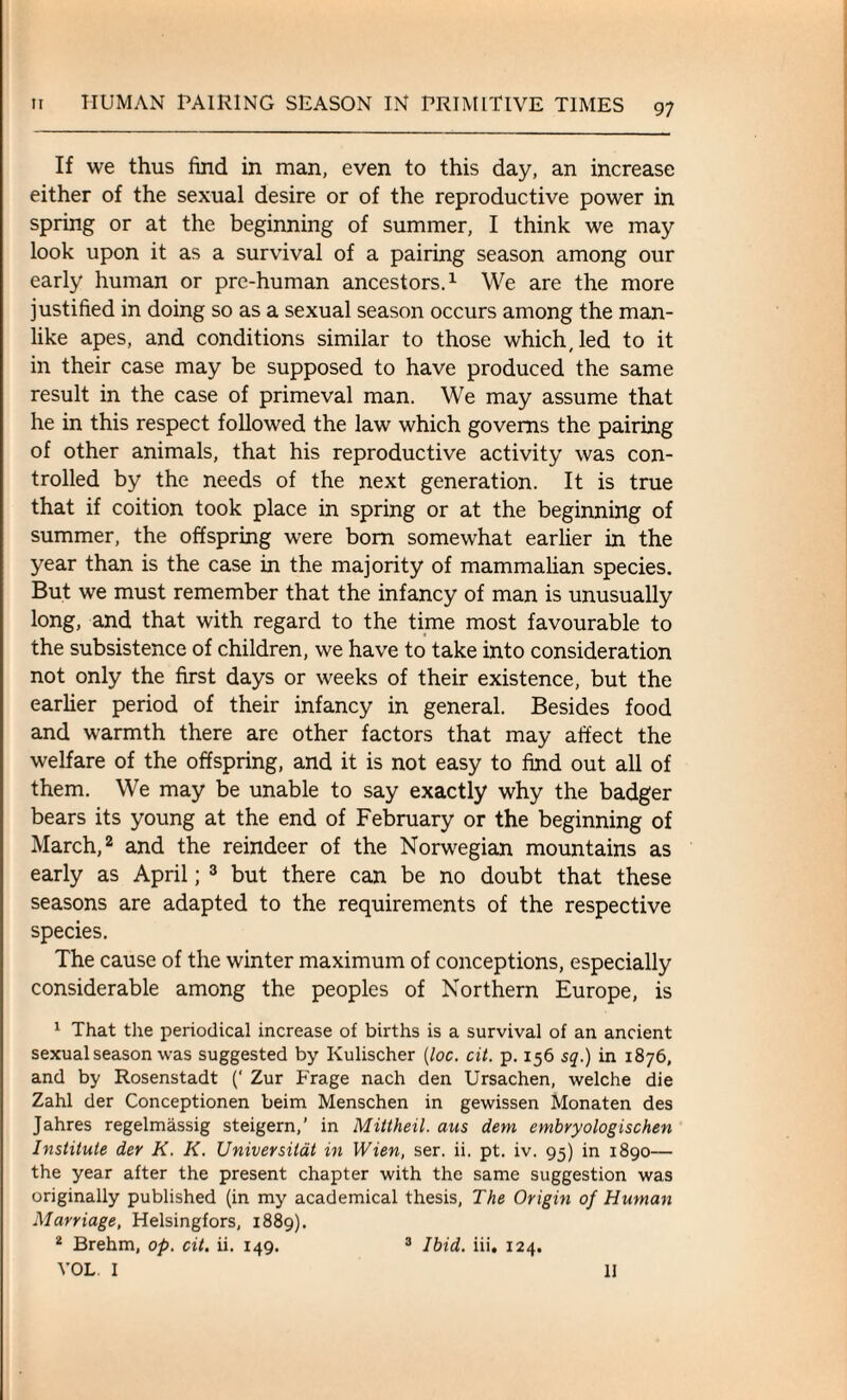 If we thus find in man, even to this day, an increase either of the sexual desire or of the reproductive power in spring or at the beginning of summer, I think we may look upon it as a survival of a pairing season among our early human or pre-human ancestors.1 We are the more justified in doing so as a sexual season occurs among the man¬ like apes, and conditions similar to those which, led to it in their case may be supposed to have produced the same result in the case of primeval man. We may assume that he in this respect followed the law which governs the pairing of other animals, that his reproductive activity was con¬ trolled by the needs of the next generation. It is true that if coition took place in spring or at the beginning of summer, the offspring were bom somewhat earlier in the year than is the case in the majority of mammalian species. But we must remember that the infancy of man is unusually long, and that with regard to the time most favourable to the subsistence of children, we have to take into consideration not only the first days or weeks of their existence, but the earlier period of their infancy in general. Besides food and warmth there are other factors that may affect the welfare of the offspring, and it is not easy to find out all of them. We may be unable to say exactly why the badger bears its young at the end of February or the beginning of March,2 and the reindeer of the Norwegian mountains as early as April; 3 but there can be no doubt that these seasons are adapted to the requirements of the respective species. The cause of the winter maximum of conceptions, especially considerable among the peoples of Northern Europe, is 1 That the periodical increase of births is a survival of an ancient sexual season was suggested by Kulischer (loc. cit. p. 156 sq.) in 1876, and by Rosenstadt (' Zur Frage nach den Ursachen, welche die Zahl der Conceptionen beim Menschen in gewissen Monaten des Jahres regelmassig steigern,’ in Mittheil. aus dem embryologischen Institute der K. K. Universitat in Wien, ser. ii. pt. iv. 95) in 1890— the year after the present chapter with the same suggestion was originally published (in my academical thesis, The Origin of Human Marriage, Helsingfors, 1889). 2 Brehm, op. cit. ii. 149. 3 Ibid. iii. 124. VOL. I 3 Ibid. iii. 124. 11