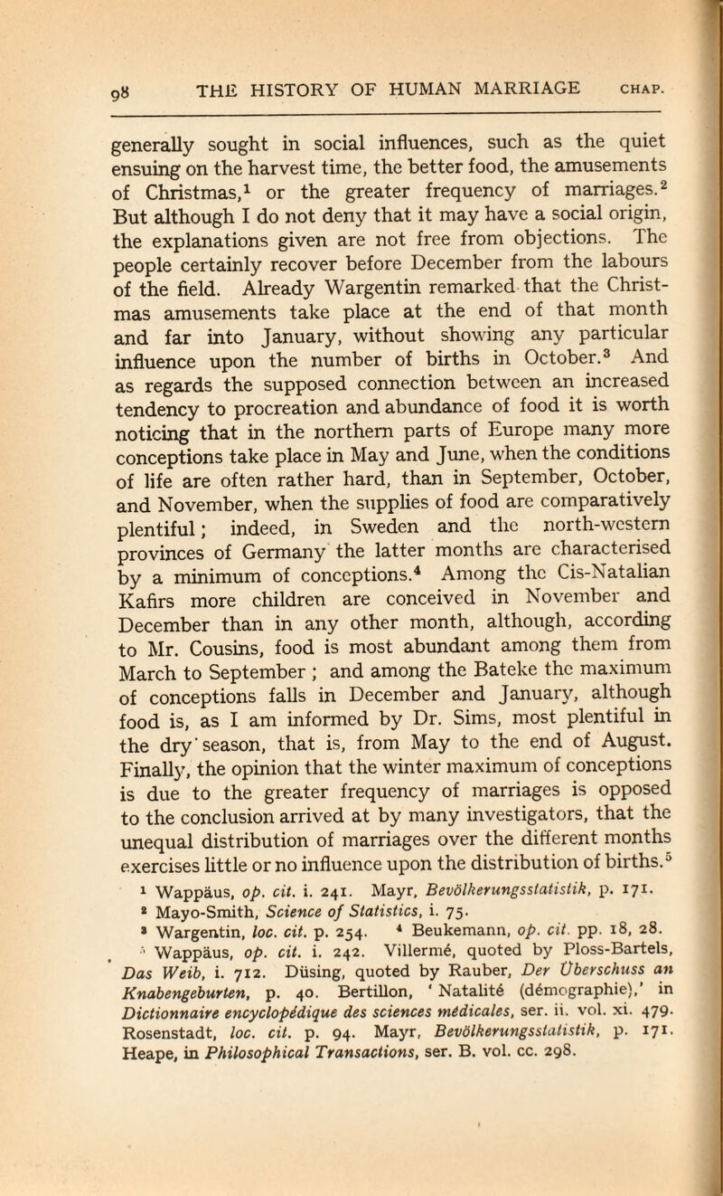 9« generally sought in social influences, such as the quiet ensuing on the harvest time, the better food, the amusements of Christmas,1 or the greater frequency of marriages.2 But although I do not deny that it may have a social origin, the explanations given are not free from objections. Ihe people certainly recover before December from the labours of the field. Already Wargentin remarked that the Christ¬ mas amusements take place at the end of that month and far into January, without showing any particular influence upon the number of births in October.3 And as regards the supposed connection between an increased tendency to procreation and abundance of food it is worth noticing that in the northern parts of Europe many more conceptions take place in May and June, when the conditions of life are often rather hard, than in September, October, and November, when the supplies of food are comparatively plentiful; indeed, in Sweden and the north-western provinces of Germany the latter months are characterised by a minimum of conceptions.4 Among the Cis-Natalian Kafirs more children are conceived in November and December than in any other month, although, according to Mr. Cousins, food is most abundant among them from March to September ; and among the Bateke the maximum of conceptions falls in December and January, although food is, as I am informed by Dr. Sims, most plentiful in the dry'season, that is, from May to the end of August. Finally, the opinion that the winter maximum of conceptions is due to the greater frequency of marriages is opposed to the conclusion arrived at by many investigators, that the unequal distribution of marriages over the different months exercises little or no influence upon the distribution of births.5 1 Wappaus, op. cit. i. 241. Mayr, Bevolkerungsstatistik, p. 171. 2 Mayo-Smith, Science of Statistics, i. 75. 3 Wargentin, loc. cit. p. 254. 4 Beukemann, op. cit. pp. 18, 28. •> Wappaus, op. cit. i. 242. Villerm6, quoted by Ploss-Bartels, Das Weib, i. 712. Diising, quoted by Rauber, Der Uberschuss an Knabengeburten, p. 40. Bertillon, ‘ Natality (demographic),’ in Dictionnaire encyclopddique des sciences medicates, ser. ii. vol. xi. 479- Rosenstadt, loc. cit. p. 94. Mayr, Bevolkerungsstatistik, p. 171.