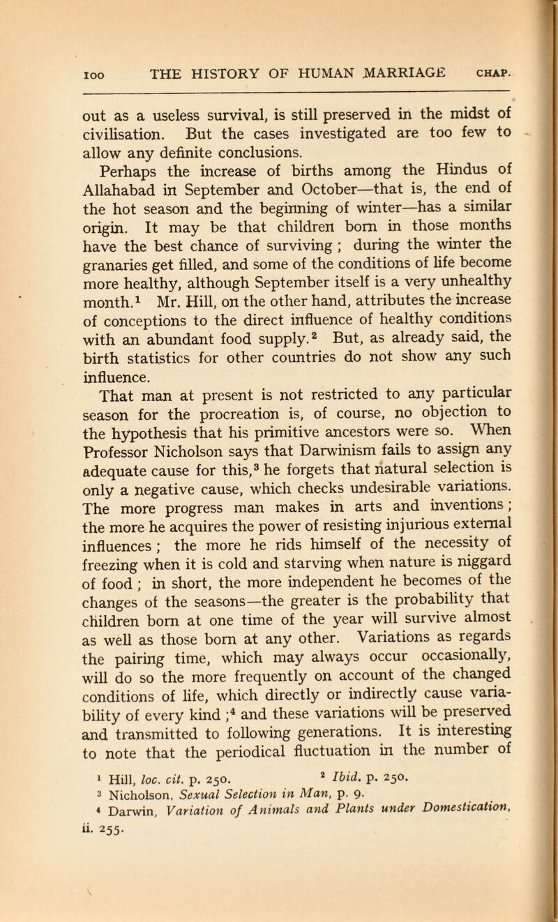out as a useless survival, is still preserved in the midst of civilisation. But the cases investigated are too few to allow any definite conclusions. Perhaps the increase of births among the Hindus of Allahabad in September and October—that is, the end of the hot season and the beginning of winter—has a similar origin. It may be that children bom in those months have the best chance of surviving ; during the winter the granaries get filled, and some of the conditions of fife become more healthy, although September itself is a very unhealthy month.1 Mr. Hill, on the other hand, attributes the increase of conceptions to the direct influence of healthy conditions with an abundant food supply.2 But, as already said, the birth statistics for other countries do not show any such influence. That man at present is not restricted to any particular season for the procreation is, of course, no objection to the hypothesis that his primitive ancestors were so. When Professor Nicholson says that Darwinism fails to assign any adequate cause for this,3 he forgets that natural selection is only a negative cause, which checks undesirable variations. The more progress man makes in arts and inventions; the more he acquires the power of resisting injurious external influences ; the more he rids himself of the necessity of freezing when it is cold and starving when nature is niggard of food ; in short, the more independent he becomes of the changes of the seasons—the greater is the probability that children born at one time of the year will survive almost as well as those born at any other. Variations as regards the pairing time, which may always occur occasionally, will do so the more frequently on account of the changed conditions of life, which directly or indirectly cause varia¬ bility of every kind ;4 and these variations will be preserved and transmitted to following generations. It is interesting to note that the periodical fluctuation in the number of 1 Hill, loc. cit. p. 250. 2 Ibid. p. 250. 3 Nicholson. Sexual Selection in Man, p. 9. * Darwin, Variation of Animals and Plants under Domestication, 255-