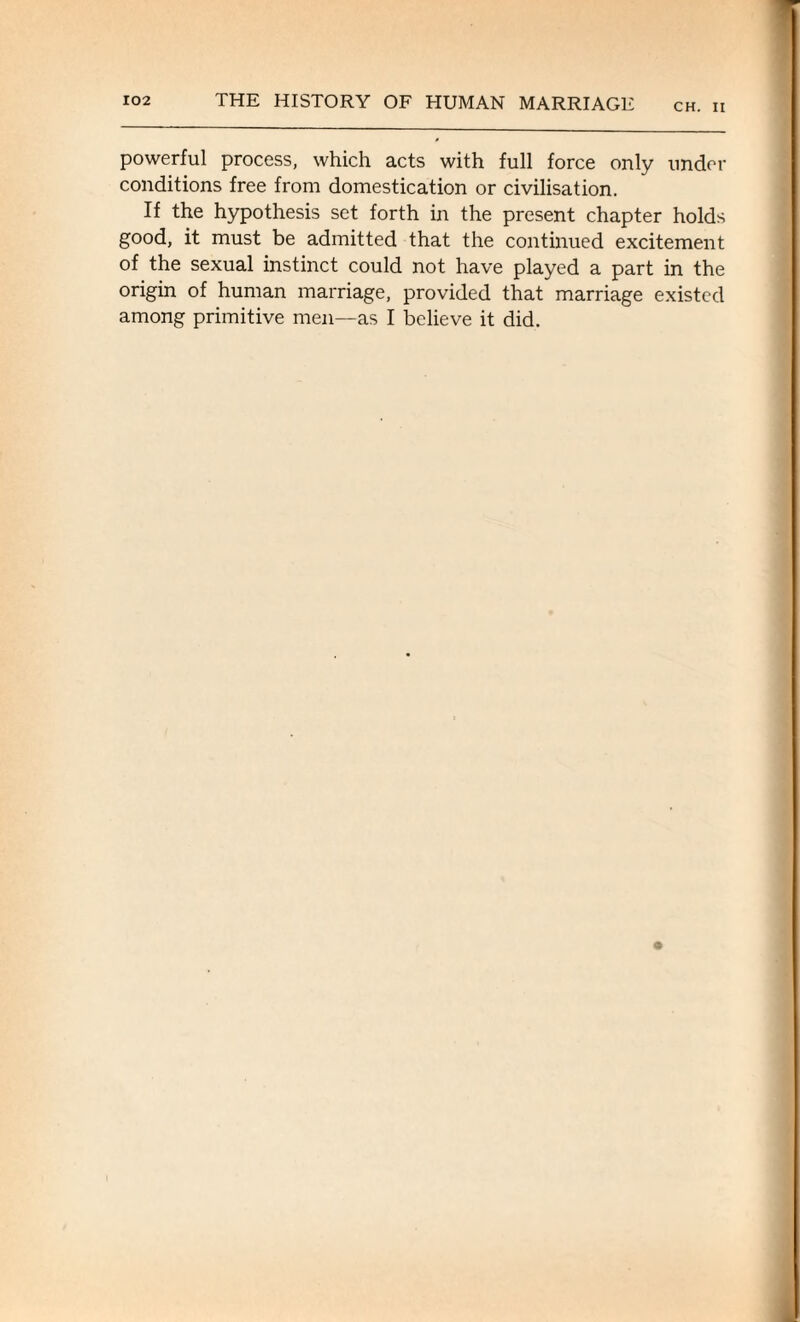 CH. II powerful process, which acts with full force only under conditions free from domestication or civilisation. If the hypothesis set forth in the present chapter holds good, it must be admitted that the continued excitement of the sexual instinct could not have played a part in the origin of human marriage, provided that marriage existed among primitive men—as I believe it did.