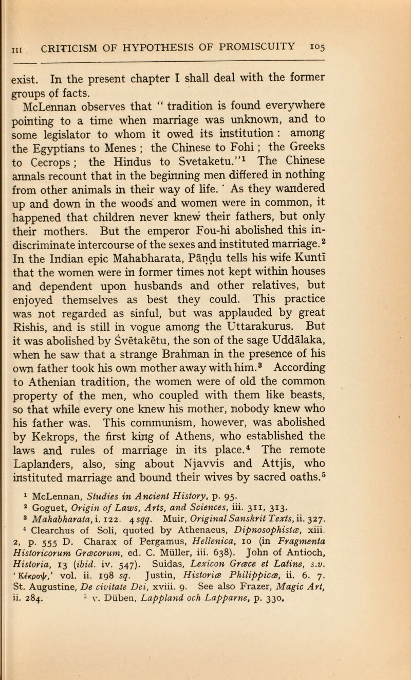 exist. In the present chapter I shall deal with the former groups of facts. McLennan observes that “ tradition is found everywhere pointing to a time when marriage was unknown, and to some legislator to whom it owed its institution : among the Egyptians to Menes ; the Chinese to Fohi; the Greeks to Cecrops; the Hindus to Svetaketu.”1 The Chinese annals recount that in the beginning men differed in nothing from other animals in their way of life. ‘ As they wandered up and down in the woods and women were in common, it happened that children never knew their fathers, but only their mothers. But the emperor Fou-hi abolished this in¬ discriminate intercourse of the sexes and instituted marriage.2 In the Indian epic Mahabharata, Pandu tells his wife Kunti that the women were in former times not kept within houses and dependent upon husbands and other relatives, but enjoyed themselves as best they could. This practice was not regarded as sinful, but was applauded by great Rishis, and is still in vogue among the Uttarakurus. But it was abolished by Svetaketu, the son of the sage Uddalaka, when he saw that a strange Brahman in the presence of his own father took his own mother away with him.3 According to Athenian tradition, the women were of old the common property of the men, who coupled with them like beasts, so that while every one knew his mother, nobody knew who his father was. This communism, however, was abolished by Kekrops, the first king of Athens, who established the laws and rules of marriage in its place.4 The remote Laplanders, also, sing about Njavvis and Attjis, who instituted marriage and bound their wives by sacred oaths.5 1 McLennan, Studies in Ancient History, p. 95. 2 Goguet, Origin of Laws, Arts, and Sciences, iii. 311, 313. 3 Mahabharata, i.122. 4 sqq. Muir, Original Sanskrit Texts, ii. 327. 4 Clearchus of Soli, quoted by Athenaeus, Dipnosophistce, xiii. 2, P- 555 D- Charax of Pergamus, Hellenica, 10 (in Fragmenta Historicorum Grcecorum, ed. C. Muller, iii. 638). John of Antioch, Historia, 13 (ibid. iv. 547). Suidas, Lexicon Greece et Latine, s.v. ' KiKpo^,’ vol. ii. 198 sq. Justin, Historice Philippicce, ii. 6. 7. St. Augustine, De civitate Dei, xviii. 9. See also Frazer, Magic Art, ii. 284. •’ v. Diiben, Lappland och Lapparne, p. 330,