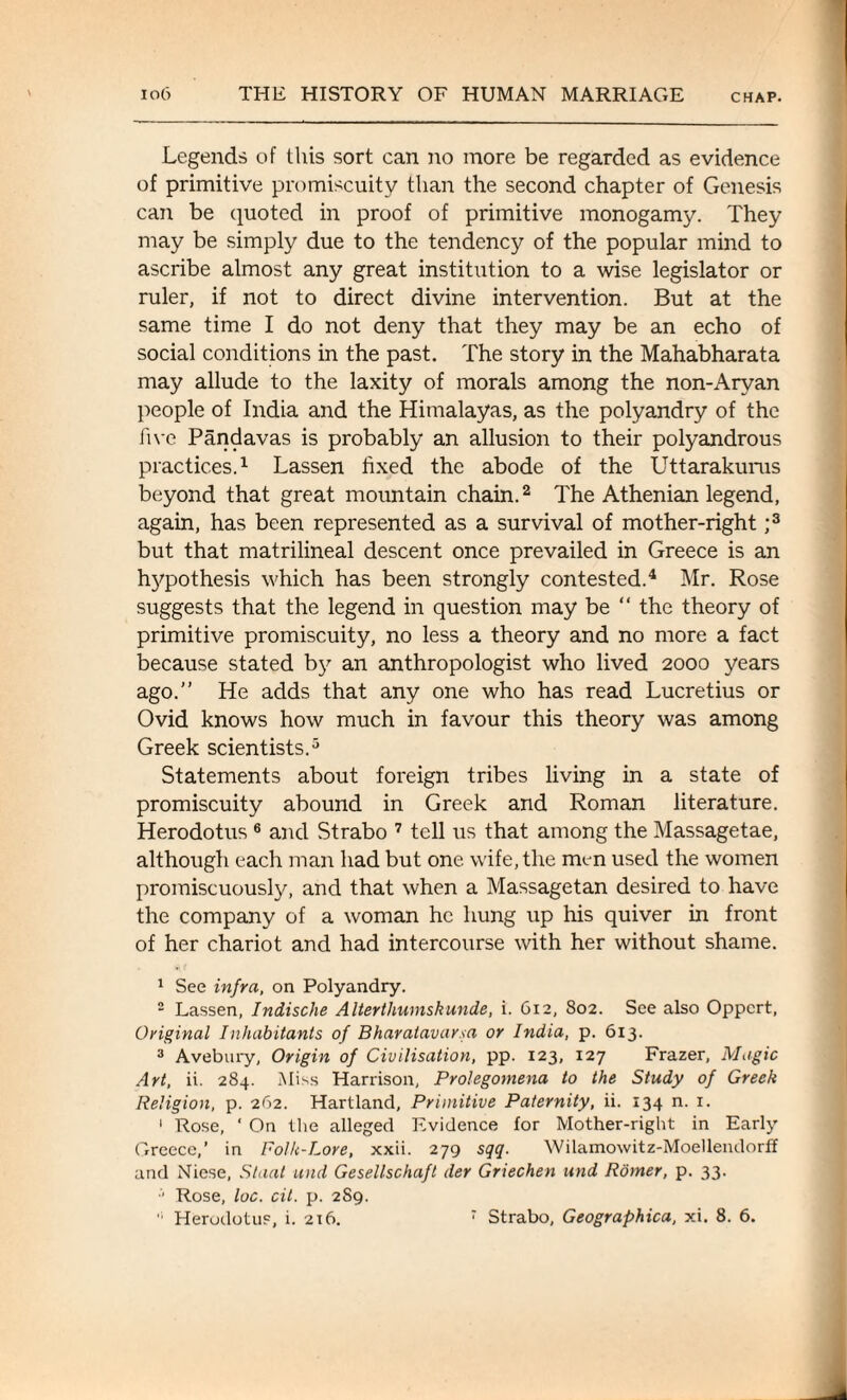 Legends of this sort can no more be regarded as evidence of primitive promiscuity than the second chapter of Genesis can be quoted in proof of primitive monogamy. They may be simply due to the tendency of the popular mind to ascribe almost any great institution to a wise legislator or ruler, if not to direct divine intervention. But at the same time I do not deny that they may be an echo of social conditions in the past. The story in the Mahabharata may allude to the laxity of morals among the non-Aryan people of India and the Himalayas, as the polyandry of the live Pandavas is probably an allusion to their polyandrous practices.1 Lassen fixed the abode of the Uttarakurus beyond that great mountain chain.2 The Athenian legend, again, has been represented as a survival of mother-right ;3 but that matrilineal descent once prevailed in Greece is an h}7pothesis which has been strongly contested.4 Mr. Rose suggests that the legend in question may be “ the theory of primitive promiscuity, no less a theory and no more a fact because stated by an anthropologist who lived 2000 years ago.” He adds that any one who has read Lucretius or Ovid knows how much in favour this theory was among Greek scientists.5 Statements about foreign tribes living in a state of promiscuity abound in Greek and Roman literature. Herodotus 6 and Strabo 7 tell us that among the Massagetae, although each man had but one wife, the men used the women promiscuously, and that when a Massagetan desired to have the company of a woman he hung up his quiver in front of her chariot and had intercourse with her without shame. 1 See infra, on Polyandry. 2 Lassen, Indische Alterthumskunde, i. 612, 802. See also Oppcrt, Original Inhabitants of Bharalavarsa or India, p. 613. 3 Avebury, Origin of Civilisation, pp. 123, 127 Frazer, Magic Art, ii. 284. Miss Harrison, Prolegomena to the Study of Greek Religion, p. 262. Hartland, Primitive Paternity, ii. 134 n. r. 1 Rose, ‘ On the alleged Evidence for Mother-right in Early Greece,’ in Folk-Lore, xxii. 279 sqq. Wilamowitz-Moellendorff and Niese, Slant und Gesellschaft der Griechen und Romer, p. 33. Rose, loc. cit. p. 2S9.  Herodotus, i. 216. 7 Strabo, Geographica, xi. 8. 6.