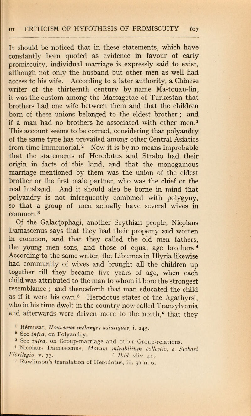 It should be noticed that in these statements, which have constantly been quoted as evidence in favour of early promiscuity, individual marriage is expressly said to exist, although not only the husband but other men as well had access to his wife. According to a later authority, a Chinese writer of the thirteenth century by name Ma-touan-lin, it was the custom among the Massagetae of Turkestan that brothers had one wife between them and that the children bom of these unions belonged to the eldest brother ; and if a man had no brothers he associated with other men.1 This account seems to be correct, considering that polyandry of the same type has prevailed among other Central Asiatics from time immemorial.2 Now it is by no means improbable that the statements of Herodotus and Strabo had their origin in facts of this kind, and that the monogamous marriage mentioned by them was the union of the eldest brother or the first male partner, who was the chief or the real husband. And it should also be borne in mind that polyandry is not infrequently combined with polygyny, so that a group of men actually have several wives in common.3 Of the Galac^ophagi, another Scythian people, Nicolaus Damascenus says that they had their property and women in common, and that they called the old men fathers, the young men sons, and those of equal age brothers.4 According to the same writer, the Liburnes in Illyria likewise had community of wives and brought all the children up together till they became five years of age, when each child was attributed to the man to whom it bore the strongest resemblance ; and thenceforth that man educated the child as if it were his own.5 Herodotus states of the Agathvrsi, who in his time dwelt in the country now called Transylvania •and afterwards were driven more to the north,6 that they 1 R6musat, Nouveaux melanges asialiques, i. 245. 2 See infra, on Polyandry. 3 See infra, on Group-marriage and oilier Group-relations. 4 Nicolaus Damascenus, Morum mirabilinm collectio, e Stobaci r'orilegio, v. 73. Ibid. xliv. 41. 6 Rawlinson’s translation of Herodotus, iii. 91 n. 6.