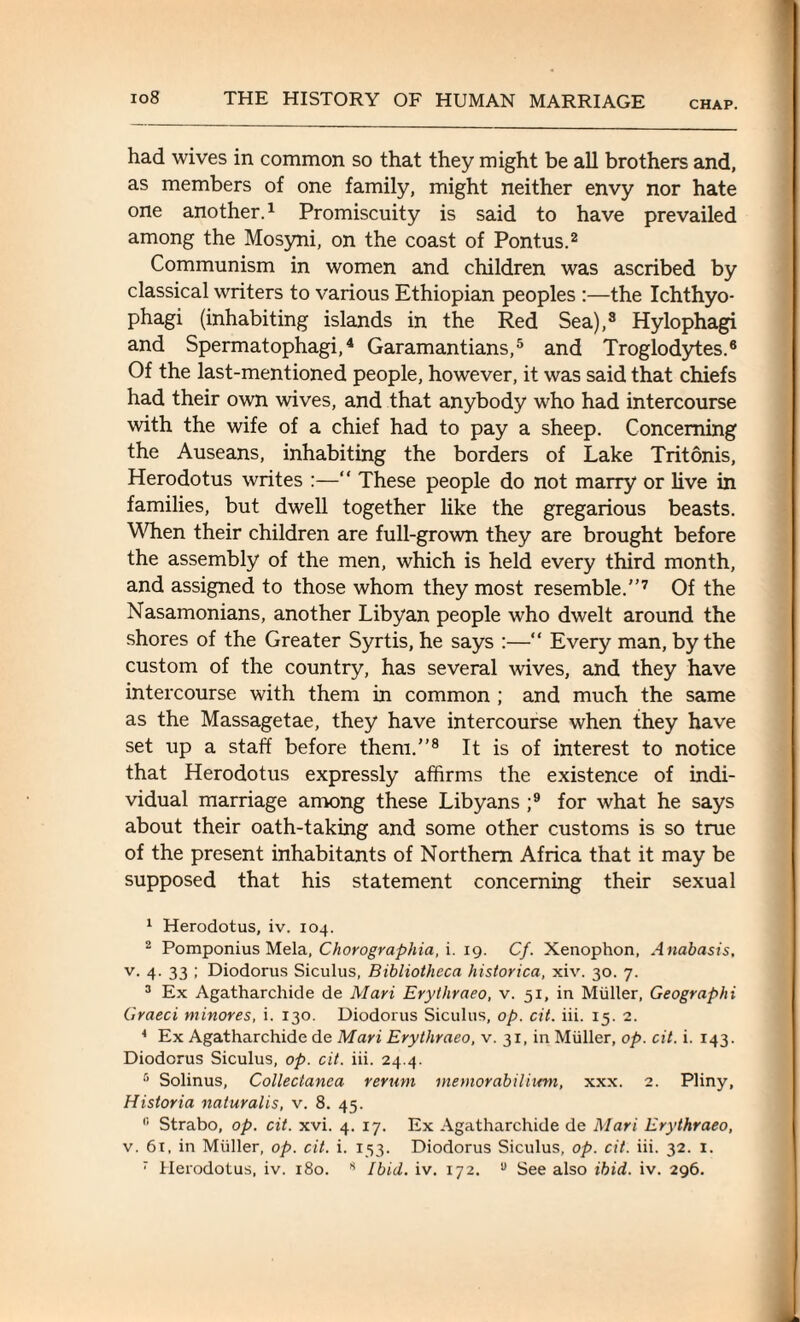 CHAP. had wives in common so that they might be all brothers and, as members of one family, might neither envy nor hate one another.1 Promiscuity is said to have prevailed among the Mosyni, on the coast of Pontus.2 Communism in women and children was ascribed by classical writers to various Ethiopian peoples :—the Ichthyo- phagi (inhabiting islands in the Red Sea),3 Hylophagi and Spermatophagi,4 Garamantians,5 and Troglodytes.6 Of the last-mentioned people, however, it was said that chiefs had their own wives, and that anybody who had intercourse with the wife of a chief had to pay a sheep. Concerning the Auseans, inhabiting the borders of Lake Tritonis, Herodotus writes :—“ These people do not marry or live in families, but dwell together like the gregarious beasts. When their children are full-grown they are brought before the assembly of the men, which is held every third month, and assigned to those whom they most resemble.7 Of the Nasamonians, another Libyan people who dwelt around the shores of the Greater Syrtis, he says :—“ Every man, by the custom of the country, has several wives, and they have intercourse with them in common ; and much the same as the Massagetae, they have intercourse when they have set up a staff before them.8 It is of interest to notice that Herodotus expressly affirms the existence of indi¬ vidual marriage among these Libyans ;9 for what he says about their oath-taking and some other customs is so true of the present inhabitants of Northern Africa that it may be supposed that his statement concerning their sexual 1 Herodotus, iv. 104. 2 Pomponius Mela, Chorographia, i. 19. Cf. Xenophon, Anabasis, v. 4. 33 ; Diodorus Siculus, Bibliotheca historica, xiv. 30. 7. 3 Ex Agatharchide de Mari Erythraeo, v. 51, in Muller, Geographi Graeci minores, i. 130. Diodorus Siculus, op. cit. iii. 15. 2. 4 Ex Agatharchide de Mari Erythraeo, v. 31, in Muller, op. cit. i. 143. Diodorus Siculus, op. cit. iii. 24.4. 5 Solinus, Collectanea rerum metnorabilium, xxx. 2. Pliny, Historia naturalis, v. 8. 45. I! Strabo, op. cit. xvi. 4. 17. Ex Agatharchide de Mari Erythraeo, v. 6t, in Muller, op. cit. i. 153. Diodorus Siculus, op. cit. iii. 32. 1.