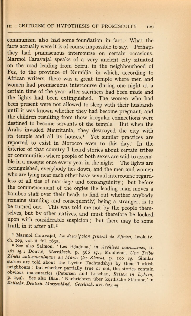 communism also had some foundation in fact. What the facts actually were it is of course impossible to say. Perhaps they had promiscuous intercourse on certain occasions. Marmol Caravajal speaks of a very ancient city situated on the road leading from Sefru, in the neighbourhood of Fez, to the province of Numidia, in which, according to African writers, there was a great temple where men and women had promiscuous intercourse during one night at a certain time of the year, after sacrifices had been made and the lights had been extinguished. The women who had been present were not allowed to sleep with their husbands until it was known whether they had become pregnant, and the children resulting from those irregular connections were destined to become servants of the temple. But when the Arabs invaded Mauritania, they destroyed the city with its temple and all its houses.1 Yet similar practices are reported to exist in Morocco even to this day. In the interior of that country I heard stories about certain tribes or communities where people of both sexes are said to assem¬ ble in a mosque once every year in the night. The lights are extinguished, everybody lies down, and the men and women who are lying near each other have sexual intercourse regard¬ less of all ties of marriage and consanguinity; but before the commencement of the orgies the leading man moves a bamboo staff over their heads to find out whether anybody remains standing and consequently*, being a stranger, is to be turned out. This was told me not by the people them¬ selves, but by other natives, and must therefore be looked upon with considerable suspicion ; but there may be some truth in it after all.2 Marmol Caravajal, La description general de Affrica, book iv. ch. 109, vol. ii. fol. 163a. See also Salmon, Les Bdadoua,’ in Archives marocaines, ii. 362 sq..; Doutte, Merrdkech, p. 366 sq. ; Mouli6ras, Une Tribu Zenlte anti-musulmane au Maroc (les Zkara), p. 100 sq. Similar stories are told about the Lycian Tachtadshys by their Turkish neighbours ; but whether partially true or not, the stories contain obvious inaccuracies (Petersen and Luschan, Reisen in Lykien, P- 199)- See also Blau, ' Nachrichten iiber kurdische Stamme,’ in Zeilschr. Deutsch. Morgenldnd. Gesellsch. xvi. 623 sq.