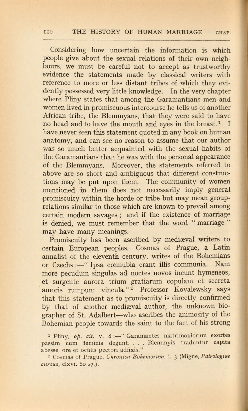 Considering how uncertain the information is which people give about the sexual relations of their own neigh¬ bours, we must be careful not to accept as trustworthy evidence the statements made by classical writers with reference to more or less distant tribes of which they evi¬ dently possessed very little knowledge. In the very chapter where Pliny states that among the Garamantians men and women lived in promiscuous intercourse he tells us of another African tribe, the Blemmyans, that they were said to have no head and to have the mouth and eyes in the breast.1 I have never seen this statement quoted in any book on human anatomy, and can see no reason to assume that our author was so much better acquainted with the sexual habits of the Garamantians than he was with the personal appearance of the Blemmyans. Moreover, the statements referred to above are so short and ambiguous that different construc¬ tions may be put upon them. The community of women mentioned in them does not necessarily imply general promiscuity within the horde or tribe but may mean group- relations similar to those which are known to prevail among certain modern savages ; and if the existence of marriage is denied, we must remember that the word “ marriage ” may have many meanings. Promiscuity has been ascribed by mediaeval writers to certain European peoples. Cosmas of Prague, a Latin annalist of the eleventh century, writes of the Bohemians or Czechs :—“ Ipsa connubia erant illis communia. Nam more pecudum singulas ad noctes novos ineunt hymeneos, et surgente aurora trium gratiarum copulam et secreta amoris rumpunt vincula.”2 Professor Kovalewsky says that this statement as to promiscuity is directly confirmed by that of another mediaeval author, the unknown bio¬ grapher of St. Adalbert-—who ascribes the animosity of the Bohemian people towards the saint to the fact of his strong 1 Pliny, op. cit. v. 8 :—“ Garamantes matrimoniorum exortes passim cum feminis degunt. . . . Blemmyis traduntur capita abesse, ore et oculis pectori adfixis.” 2 Cosmas of Prague, Chronica Bohemorum, i. 3 (Migne, Patrologiae cursus, clxvi. 60 s</.).