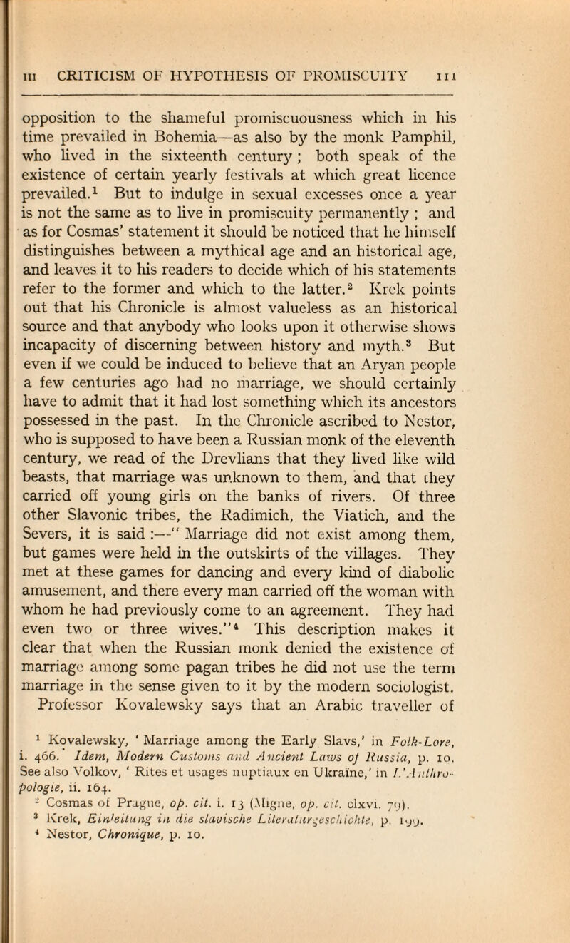 opposition to the shameful promiscuousness which in his time prevailed in Bohemia—as also by the monk Pamphil, who lived in the sixteenth century ; both speak of the existence of certain yearly festivals at which great licence prevailed.1 But to indulge in sexual excesses once a year is not the same as to live in promiscuity permanently ; and as for Cosmas’ statement it should be noticed that he himself distinguishes between a mythical age and an historical age, and leaves it to his readers to decide which of his statements refer to the former and which to the latter.2 3 Krck points out that his Chronicle is almost valueless as an historical source and that anybody who looks upon it otherwise shows incapacity of discerning between history and myth.8 But even if we could be induced to believe that an Aryan people a few centuries ago had no marriage, we should certainly have to admit that it had lost something which its ancestors possessed in the past. In the Chronicle ascribed to Nestor, who is supposed to have been a Russian monk of the eleventh century, we read of the Drevlians that they lived like wild beasts, that marriage was unknown to them, and that chey carried off young girls on the banks of rivers. Of three other Slavonic tribes, the Radimich, the Viatich, and the Severs, it is said :—“ Marriage did not exist among them, but games were held in the outskirts of the villages. They met at these games for dancing and every kind of diabolic amusement, and there every man carried off the woman with whom he had previously come to an agreement. They had even two or three wives.”4 This description makes it clear that when the Russian monk denied the existence of marriage among some pagan tribes he did not use the term marriage in the sense given to it by the modern sociologist. Professor Ivovalewsky says that an Arabic traveller of 1 Kovalewsky, ' Marriage among the Early Slavs,’ in Folk-Lore, i. 466. Idem, Modern Customs and Ancient Laws oj Russia, p. 10. See also Volkov, ‘ Rites et usages nuptiaux en Ukraine,' in I.’A utltro- pologie, ii. 164. - Cosmas of Prague, op. cit. i. 13 (Migne, op. cit. clxvi. 79). 3 Krek, Ein'eitung in die slavische Literatur^eschichte, p. iyy. * Nestor, Chronique, p. 10.