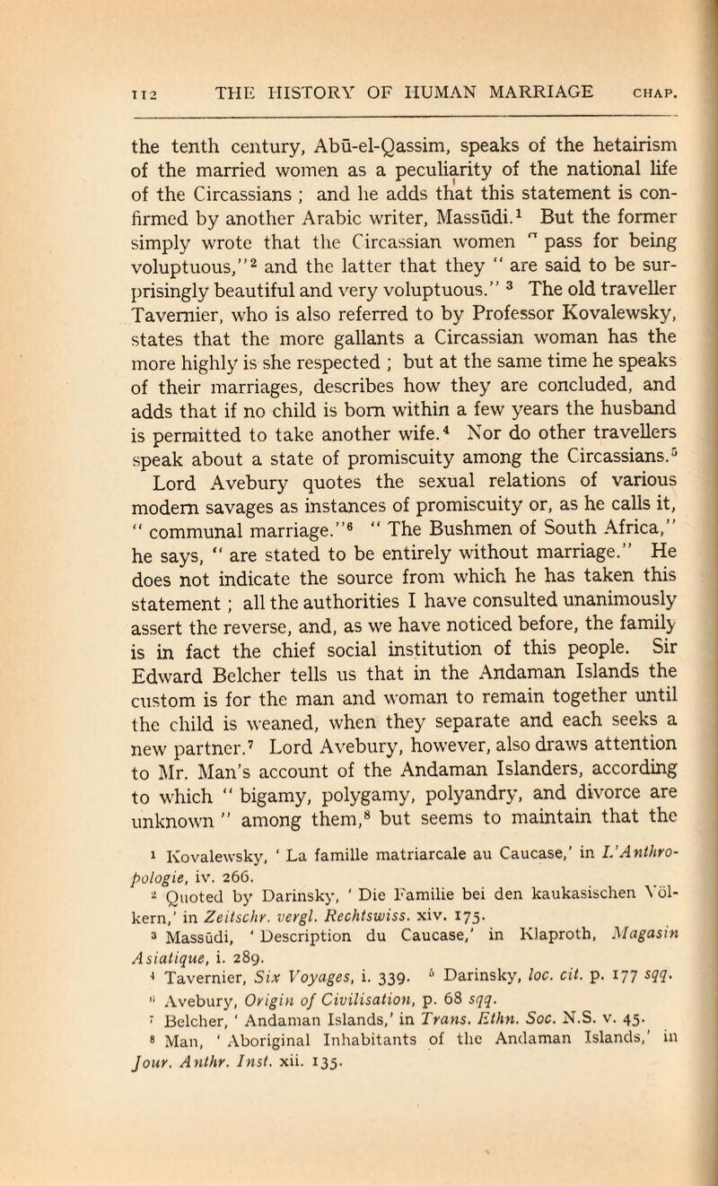 the tenth century, Abu-el-Qassim, speaks of the hetairism of the married women as a peculiarity of the national life of the Circassians ; and he adds that this statement is con¬ firmed by another Arabic writer, Massudi.1 But the former simply wrote that the Circassian women  pass for being voluptuous,”2 and the latter that they “ are said to be sur¬ prisingly beautiful and very voluptuous.” 3 The old traveller Tavernier, who is also referred to by Professor Kovalewsky, states that the more gallants a Circassian woman has the more highly is she respected ; but at the same time he speaks of their marriages, describes how they are concluded, and adds that if no child is bom within a few years the husband is permitted to take another wife.4 Nor do other travellers speak about a state of promiscuity among the Circassians.5 Lord Avebury quotes the sexual relations of various modem savages as instances of promiscuity or, as he calls it, “ communal marriage.”6 “ The Bushmen of South Africa,” he says, “ are stated to be entirely without marriage.” He does not indicate the source from which he has taken this statement; all the authorities I have consulted unanimously assert the reverse, and, as we have noticed before, the family is in fact the chief social institution of this people. Sir Edward Belcher tells us that in the Andaman Islands the custom is for the man and woman to remain together until the child is weaned, when they separate and each seeks a new partner.7 Lord Avebury, however, also draws attention to Mr. Man’s account of the Andaman Islanders, according to which “ bigamy, polygamy, polyandry, and divorce are unknown ” among them,8 but seems to maintain that the I Kovalewsky, ' La famille matriarcale au Caucase,’ in I.'Anthro¬ pologic, iv. 266. - Quoted by Darinsky, ‘ Die Familie bei den kaukasischen Ybl- kern,’ in Zeitschr. vergl. Rechtswiss. xiv. 175. 3 Massudi, ‘ Description du Caucase,' in Klaproth. Magasin Asiatique, i. 289. ■* Tavernier, Six Voyages, i. 339- 6 Darinsky, loc. cit. p. 177 sqq. II Avebury, Origin of Civilisation, p. 68 sqq. 7 Belcher, ' Andaman Islands,’ in Trans. Ethn. Soc. N.S. v. 45. 8 Man, ' Aboriginal Inhabitants of the Andaman Islands,’ in Jour. Anthr. Inst. xii. 135.