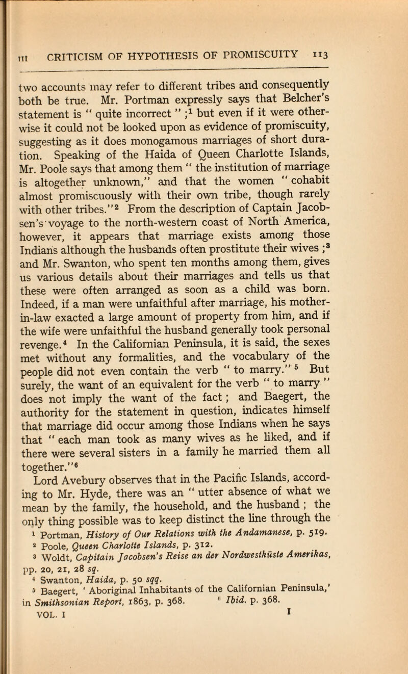 lit two accounts may refer to different tribes and consequently both be true. Mr. Portman expressly says that Belcher’s statement is  quite incorrect ” j1 but even if it were other¬ wise it could not be looked upon as evidence of promiscuity, suggesting as it does monogamous marriages of short dura¬ tion. Speaking of the Haida of Queen Charlotte Islands, Mr. Poole says that among them “ the institution of marriage is altogether unknown,” and that the women “ cohabit almost promiscuously with their own tribe, though rarely with other tribes.”2 From the description of Captain Jacob¬ sen’s'voyage to the north-western coast of North America, however, it appears that marriage exists among those Indians although the husbands often prostitute their wives ;3 and Mr. Swanton, who spent ten months among them, gives us various details about their marriages and tells us that these were often arranged as soon as a child was born. Indeed, if a man were unfaithful after marriage, his mother- in-law exacted a large amount of property from him, and if the wife were unfaithful the husband generally took personal revenge.4 In the Californian Peninsula, it is said, the sexes met without any formalities, and the vocabulary of the people did not even contain the verb “ to marry.” 5 But surely, the want of an equivalent for the verb “ to marry does not imply the want of the fact; and Baegert, the authority for the statement in question, indicates himself that marriage did occur among those Indians when he says that “ each man took as many wives as he liked, and if there were several sisters in a family he married them all together.”6 Lord Avebury observes that in the Pacific Islands, accord¬ ing to Mr. Hyde, there was an “ utter absence of what we mean by the family, the household, and the husband , the only thing possible was to keep distinct the line through the 1 Portman, History of Our Relations with the Andamanese, p. 519. 4 Poole, Queen Charlotte Islands, p. 312, 3 Woldt, Capitain Jacobsen’s Reise an der Nordwestkiiste Amerikas, pp. 20, 21, 28 sq. 4 Swanton, Haida, p. 50 sqq. 5 Baegert, * Aboriginal Inhabitants of the Californian Peninsula,’ in Smithsonian Report, 1863, p. 368. 11 Ibid. p. 368. VOL. I 1