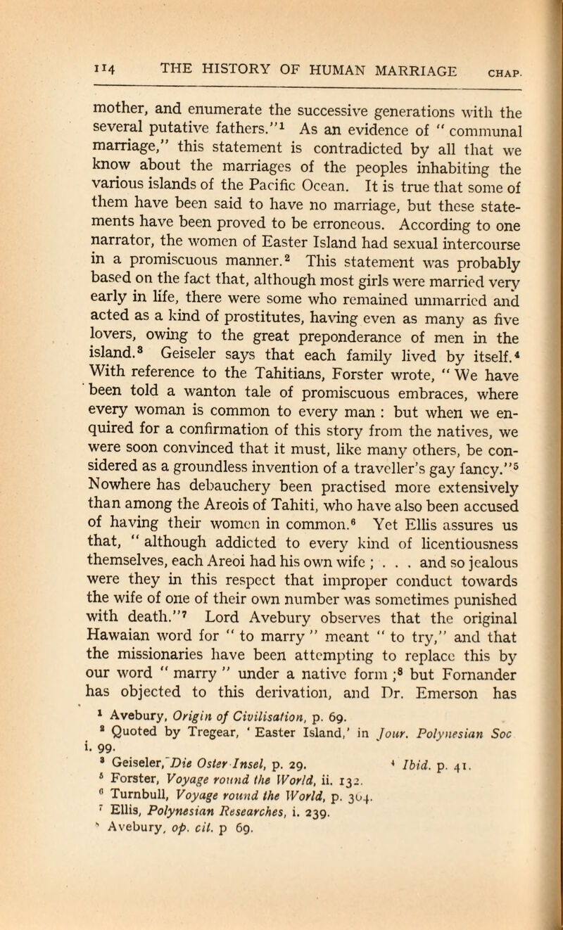 CHAP- mother, and enumerate the successive generations with the several putative fathers.”1 As an evidence of “ communal marriage,” this statement is contradicted by all that we know about the marriages of the peoples inhabiting the various islands of the Pacific Ocean. It is true that some of them have been said to have no marriage, but these state¬ ments have been proved to be erroneous. According to one narrator, the women of Easter Island had sexual intercourse in a promiscuous manner.2 This statement was probably based on the fact that, although most girls were married very early in life, there were some who remained unmarried and acted as a kind of prostitutes, having even as many as five lovers, owing to the great preponderance of men in the island.3 Geiseler says that each family lived by itself.4 With reference to the Tahitians, Forster wrote, “ We have been told a wanton tale of promiscuous embraces, where every woman is common to every man : but when we en¬ quired for a confirmation of this story from the natives, we were soon convinced that it must, like many others, be con¬ sidered as a groundless invention of a traveller’s gay fancy.”5 Nowhere has debauchery been practised more extensively than among the Areois of Tahiti, who have also been accused of having their women in common.6 Yet Ellis assures us that, “ although addicted to ever)'' kind of licentiousness themselves, each Areoi had his own wife ; . . . and so jealous were they in this respect that improper conduct towards the wife of one of their own number was sometimes punished with death.”7 Lord Avebury observes that the original Hawaian word for “ to marry ” meant “ to try,” and that the missionaries have been attempting to replace this by our word “ marry ” under a native form ;8 but Fornander has objected to this derivation, and Dr. Emerson has 1 Avebury, Origin of Civilisation, p. 69. 2 Quoted by Tregear, ‘ Easter Island,' in Jour. Polynesian Soc i. 99. 3 Geiseler, Die Oster Insel, p. 29. 4 Ibid. p. 41. 4 Forster, Voyage round the World, ii. 132. 6 Turnbull, Voyage round the World, p. 304. 1 Ellis, Polynesian Researches, i. 239. ” Avebury, op. cil. p 69.