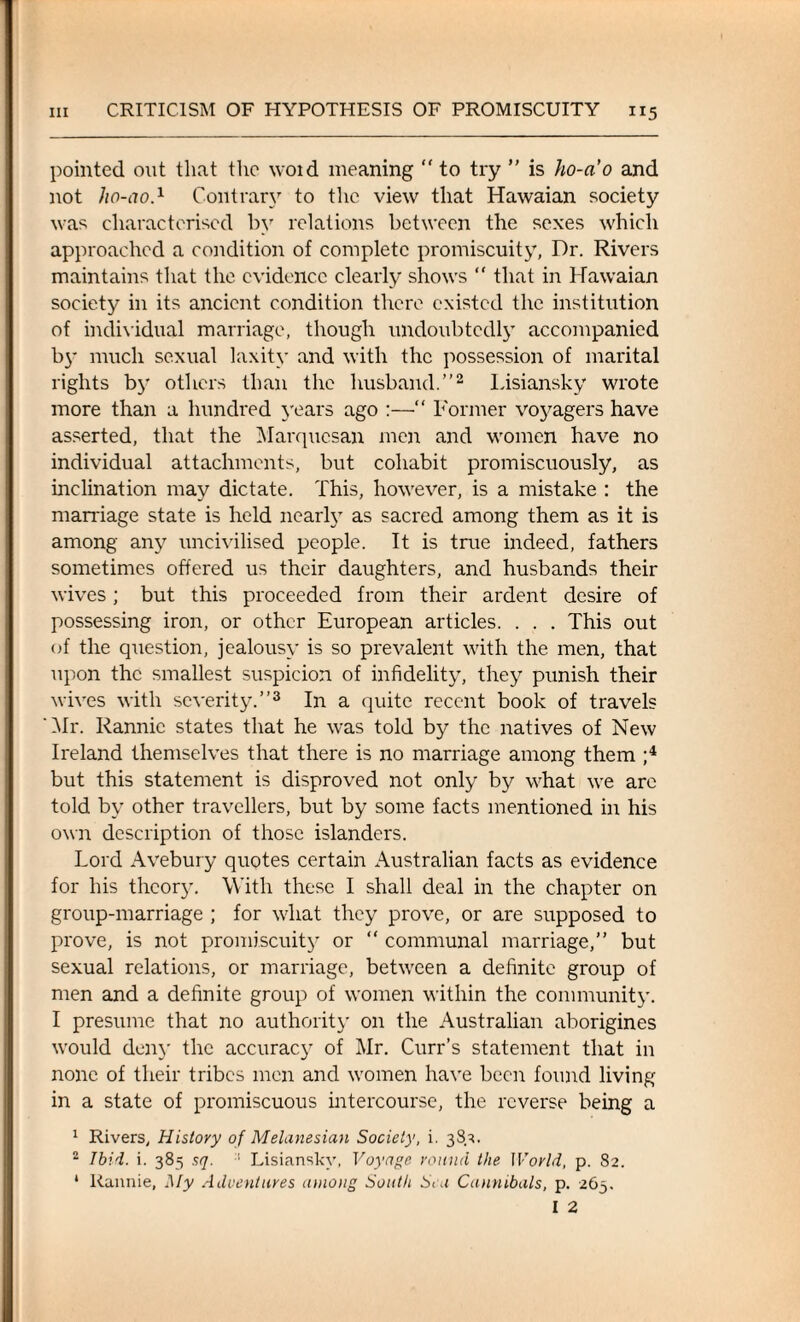 pointed out that the woid meaning  to try ” is ho-ao and not ho-ao.1 Contrary to the view that Hawaian society was characterised by relations between the sexes which approached a condition of complete promiscuity, Dr. Rivers maintains that the evidence clearly shows “ that in Hawaian society in its ancient condition there existed the institution of individual marriage, though undoubtedly accompanied b}* much sexual laxity and with the possession of marital rights by others than the husband.”2 Lisiansky wrote more than a hundred years ago :—“ Former voyagers have asserted, that the Marqucsan men and women have no individual attachments, but cohabit promiscuously, as inclination may dictate. This, however, is a mistake : the marriage state is held nearly as sacred among them as it is among any uncivilised people. It is true indeed, fathers sometimes offered us their daughters, and husbands their wives; but this proceeded from their ardent desire of possessing iron, or other European articles. . . . This out of the question, jealousy is so prevalent with the men, that upon the smallest suspicion of infidelity, they punish their wives with severity.”3 In a quite recent book of travels 'Hr. Rannie states that he was told by the natives of New Ireland themselves that there is no marriage among them ;4 but this statement is disproved not only by what we arc told by other travellers, but by some facts mentioned in his own description of those islanders. Lord Avebury quotes certain Australian facts as evidence for his theory. With these I shall deal in the chapter on group-marriage ; for what they prove, or are supposed to prove, is not promiscuity or “ communal marriage,” but sexual relations, or marriage, between a definite group of men and a definite group of women within the community. I presume that no authority on the Australian aborigines would deny the accuracy of Mr. Curr’s statement that in none of their tribes men and women have been found living in a state of promiscuous intercourse, the reverse being a 1 Rivers, History of Melanesian Society, i. 383. 2 Ibid. i. 385 sq. ■■ Lisiansky, Voyage round the World, p. 82. * Rannie, My Adventures among South Sea Cannibals, p. 263.