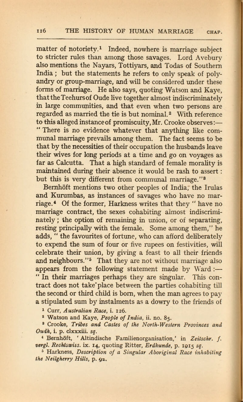 matter of notoriety.1 Indeed, nowhere is marriage subject to stricter rules than among those savages. Lord Avebury also mentions the Nayars, Tottiyars, and Todas of Southern India ; but the statements he refers to only speak of poly¬ andry or group-marriage, and will be considered under these forms of marriage. He also says, quoting Watson and Kaye, thattheTeehursof Oude live together almost indiscriminately in large communities, and that even when two persons are regarded as married the tie is but nominal.2 With reference to this alleged instance of promiscuity, Mr. Crooke observes:— “ There is no evidence whatever that anything like com¬ munal marriage prevails among them. The fact seems to be that by the necessities of their occupation the husbands leave their wives for long periods at a time and go on voyages as far as Calcutta. That a high standard of female morality is maintained during their absence it would be rash to assert: but this is very different from communal marriage.”8 Bemhoft mentions two other peoples of India, the Irulas and Kurumbas, as instances of savages who have no mar¬ riage.4 Of the former, Harkness writes that they “ have no marriage contract, the sexes cohabiting almost indiscrimi¬ nately ; the option of remaining in union, or of separating, resting principally with the female. Some among them,” he adds, “ the favourites of fortune, who can afford deliberately to expend the sum of four or five rupees on festivities, will celebrate their union, by giving a feast to all their friends and neighbours.”5 That they are not without marriage also appears from the following statement made by Ward :— “ In their marriages perhaps they are singular. This con¬ tract does not take'place between the parties cohabiting till the second or third child is bom, when the man agrees to pay a stipulated sum by instalments as a dowry to the friends of 1 Curr, Australian Race, i. 126. 2 Watson and Kaye, People of India, ii. no. 85. 3 Crooke, Tribes and Castes of the North-Western Provinces and Oudh, i. p. clxxxiii. sq. 4 Bemhoft, * Altindische Familienorganisation,’ in Zeitschr. f. vergl. Rechtswiss. ix. 14, quoting Ritter, Erdkunde, p. 1015 sq. 5 Harkness, Description of a Singular Aboriginal Race inhabiting the Neilgherry Hills, p. 92.