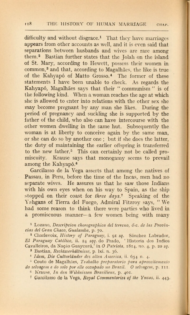 difficulty and without disgrace.1 That they have marriages appears from other accounts as well, and it is even said that separations between husbands and wives are rare among them.2 Bastian further states that the Jolah on the island of St. Mary, according to Hewctt, possess their women in common,3 and that, according to Magalhaes, the like is true of the Kahyapo of Matto Grosso.4 The former of these statements I have been unable to check. As regards the Kahyapo, Magalhaes says that their  communism ” is of the following kind. When a woman reaches the age at which she is allowed to enter into relations with the other sex she may become pregnant by any man she likes. During the period of pregnancy and suckling she is supported by the father of the child, who also can have intercourse with the other women dwelling in the same hut. Subsequently the woman is at liberty to conceive again by the same man, or she can do so by another one ; but if she does the latter, the duty of maintaining the earlier offspring is transferred to the new father.5 * This can certainly not be called pro¬ miscuity. Krause says that monogamy seems to prevail among the Kahyapo.8 Garcilasso de la Vega asserts that among the natives of Passau, in Peru, before the time of the Incas, men had no separate wives. He assures us that he saw those Indians with his own eyes when on his way to Spain, as the ship stopped on their coast for three days.'7 Speaking of the Yahgans of Tierra del Fuego, Admiral I'itzroy says, “ We had some reason to think there were parties who lived in a promiscuous manner—a few women being with many 1 Lozano, Description chorographica del terreno, &c. de las Provin- cias del Gran Chaco, Gualamba, p. 70. 2 Charlevoix, History of Paraguay, i. 91 sq. Sanchez Labrador, El Paraguay Catolico, ii. 24 sqq. do Prado, ‘ Ilistoria dos Indios Cavalleiros, da Na<jao Guaycuru,’ in 0 Patriota, 1814, no. 4, p. 20 sq. 3 Bastian, Reclitsverhaltnisse, p. lxi. n. 36. 1 Idem, Die Culturlandev des alien America, ii. 654 n. 4. ■' Couto de Magalhaes, Trabalho preparatorio para aproveihvueuto do selvagem e do solo por elle occupado no Brazil. 0 selvagon, p. in. i; K’rause, In den Wildnissen Brasiliens, p. 401.