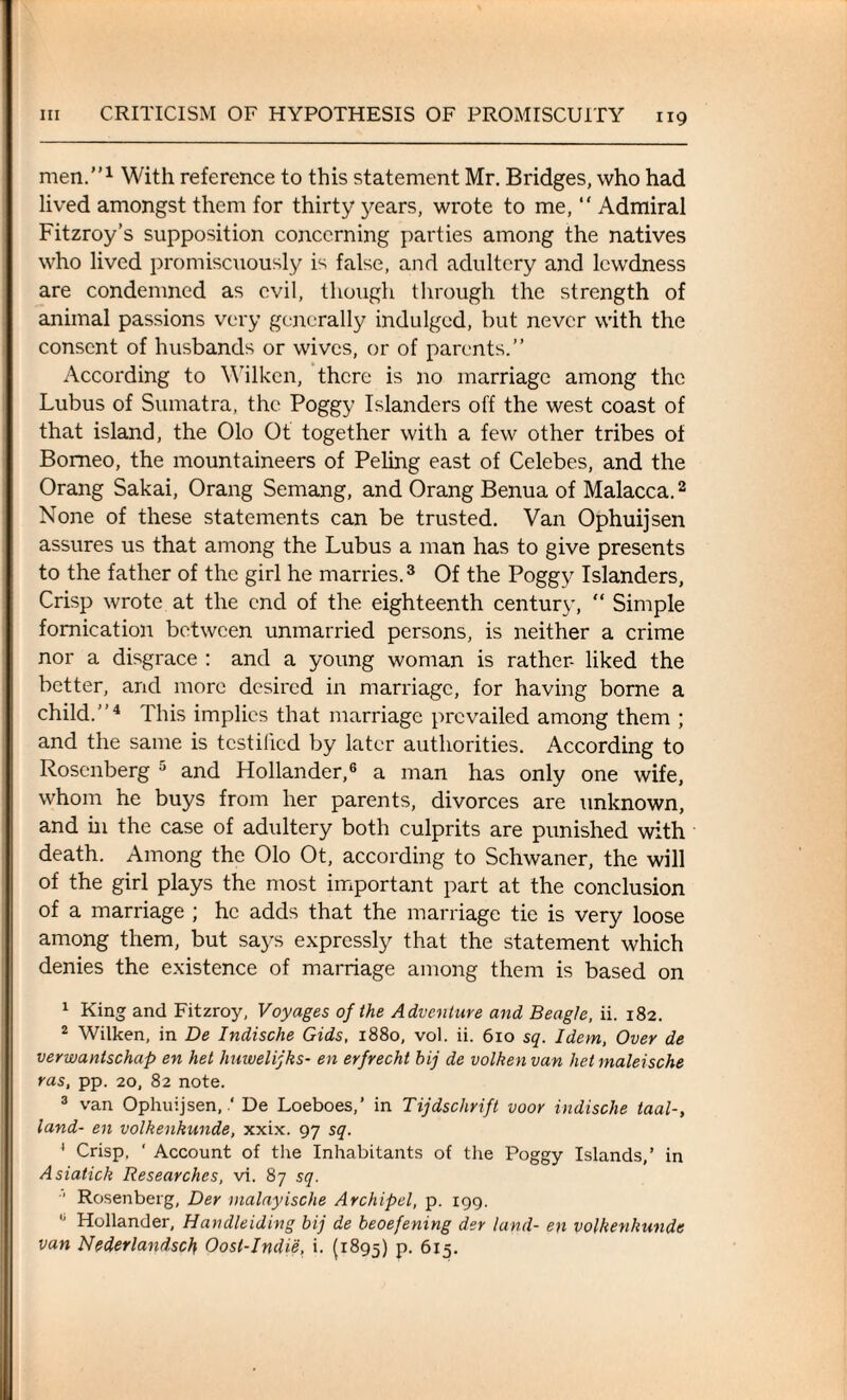 men.1 With reference to this statement Mr. Bridges, who had lived amongst them for thirty years, wrote to me, Admiral Fitzroy’s supposition concerning parties among the natives who lived promiscuously is false, and adultery and lewdness are condemned as evil, though through the strength of animal passions very generally indulged, but never with the consent of husbands or wives, or of parents.” According to Wilken, there is no marriage among the Lubus of Sumatra, the Poggy Islanders off the west coast of that island, the Olo Ot together with a few other tribes of Borneo, the mountaineers of Peling east of Celebes, and the Orang Sakai, Orang Semang, and Orang Benua of Malacca.2 None of these statements can be trusted. Van Ophuijsen assures us that among the Lubus a man has to give presents to the father of the girl he marries.3 Of the Poggy Islanders, Crisp wrote at the end of the eighteenth century, “ Simple fornication between unmarried persons, is neither a crime nor a disgrace : and a young woman is rather- liked the better, and more desired in marriage, for having borne a child.”4 This implies that marriage prevailed among them ; and the same is testified by later authorities. According to Rosenberg 5 and Hollander,6 a man has only one wife, whom he buys from her parents, divorces are unknown, and in the case of adultery both culprits are punished with death. Among the Olo Ot, according to Schwaner, the will of the girl plays the most important part at the conclusion of a marriage ; he adds that the marriage tie is very loose among them, but says expressly that the statement which denies the existence of marriage among them is based on 1 King and Fitzroy, Voyages of the Adventure and Beagle, ii. 182. 2 Wilken, in De Indische Gids, 1880, vol. ii. 610 sq. Idem, Over de verwantschap en het huwelijks- en erfrecht bij de volken van het maleische ras, pp. 20, 82 note. 3 van Ophuijsen,.' De Loeboes,’ in Tijdschrift voor indische taal-, land- en volkenkunde, xxix. 97 sq. ' Crisp, ‘ Account of the Inhabitants of the Poggy Islands,’ in Asiatick Researches, vi. 87 sq.  Rosenberg, Der malayische Archipel, p. 199. 0 Hollander, Handleiding bij de beoefening der land- en volkenkunde van Nederlandsch Oost-Indie, i. (1895) p. 615.