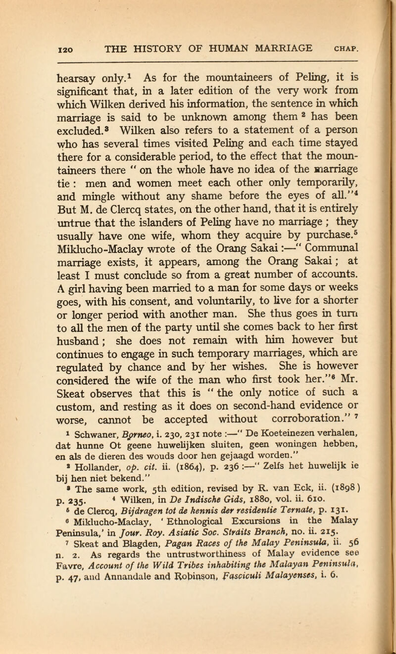 hearsay only.1 As for the mountaineers of Peling, it is significant that, in a later edition of the very work from which Wilken derived his information, the sentence in which marriage is said to be unknown among them 2 has been excluded.3 Wilken also refers to a statement of a person who has several times visited Peling and each time stayed there for a considerable period, to the effect that the moun¬ taineers there  on the whole have no idea of the marriage tie : men and women meet each other only temporarily, and mingle without any shame before the eyes of all.”4 But M. de Clercq states, on the other hand, that it is entirely untrue that the islanders of Peling have no marriage ; they usually have one wife, whom they acquire by purchase.5 Miklucho-Maclay wrote of the Orang Sakai:— Communal marriage exists, it appears, among the Orang Sakai; at least I must conclude so from a great number of accounts. A girl having been married to a man for some days or weeks goes, with his consent, and voluntarily, to live for a shorter or longer period with another man. She thus goes in turn to all the men of the party until she comes back to her first husband ; she does not remain with him however but continues to engage in such temporary marriages, which are regulated by chance and by her wishes. She is however considered the wife of the man who first took her.”6 Mr. Skeat observes that this is “ the only notice of such a custom, and resting as it does on second-hand evidence or worse, cannot be accepted without corroboration.” 7 1 Schwaner, Borneo, i. 230, 231 note :—“ De Koeteinezen verhalen, dat hunne Ot geene huwelijken sluiten, geen woningen hebben, en als de dieren des wouds door hen gejaagd worden.” 2 Hollander, op. cit. ii. (1864), p. 236 “ Zelfs het huwelijk ie bij hen niet bekend.” • The same work, 5th edition, revised by R. van Eck, ii. (1898) p. 235. 4 Wilken, in De Indische Gids, 1880, vol. ii. 610. 6 de Clercq, Bijdragen tot de kennis der residentie Ternate, p. 131. 0 Miklucho-Maclay, ' Ethnological Excursions in the Malay Peninsula,’ in Jour. Roy. Asiatic Soc. Strdits Branch, no. ii. 215. 7 Skeat and Blagden, Pagan Races of the Malay Peninsula, ii. 56 n. 2. As regards the untrustworthiness of Malay evidence see Favre, Account of the Wild Tribes inhabiting the Malayan Peninsula, p. 47, and Annandale and Robinson, Fasciculi Malayenses, i. 6.