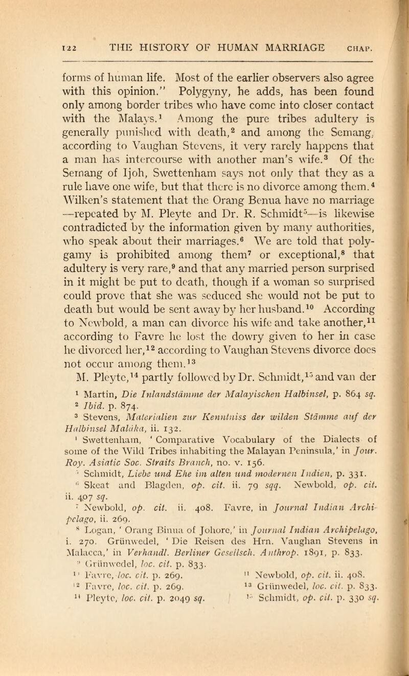 forms of human life. Most of the earlier observers also agree with this opinion.” Polygyny, he adds, has been found only among border tribes who have come into closer contact with the Malays.’ Among the pure tribes adultery is generally punished with death,2 and among the Scrnang. according to Vaughan Stevens, it very rarely happens that a man has intercourse with another man’s wife.3 Of the Semang of Ijoh, Swettenham says not only that they as a rule have one wife, but that there is no divorce among them.4 Wilken’s statement that the Orang Bcnua have no marriage —repeated by M. Pleyte and Dr. R. Schmidt5—is likewise contradicted by the information given by many authorities, who speak about their marriages.6 We are told that poly¬ gamy is prohibited among them7 or exceptional,8 that adultery is very rare,9 and that any married person surprised in it might be put to death, though if a woman so surprised could prove that she was seduced she would not be put to death but would be sent away by her husband.10 According to Newbold, a man can divorce his wife and take another,11 according to Favrc he lost the dowry given to her in case he divorced her,12 according to Vaughan Stevens divorce docs not occur among them.13 M. Pleyte,14 partly followed by Dr. Schmidt,15 and van der 1 Martin, Die Inlandsldmme der Malayischen Halbinsel, p. 864 sq. 2 Ibid. p. 874. 3 Stevens, Matcriiilien zur Kennluiss der wilden Stdmme auf der Halbinsel Maldka, ii. 132. I Swettenham, ‘ Comparative Vocabulary of the Dialects of some of the Wild Tribes inhabiting the Malayan Peninsula,’ in Jour. Roy. Asiatic Soc. Straits Branch, no. v. 136. ■’ Schmidt, Liebe und Eke im alien und modernen Indien, p. 331. II Skcat and Blagden, op. cit. ii. 79 sqq. Newbold, op. cit. ii. 407 sq. 7 Newbold, op. cit. ii. 408. Favre, in Journal Indian Archi pclago, ii. 269. K Logan, ‘ Orang Binua of Johorc,' in Journal Indian Archipelago, i. 270. Griinwedel, ‘ Die Reisen des Hrn. Vaughan Stevens in Malacca,’ in Verhandl. Berliner Geseilscli. Authrop. 1891, p. S33. Griinwedel, loc. cit. p. 833. 11 Favrc, loc. cit. p. 269. 11 Newbold, op. cit. ii. 40S. 12 Favre, loc. cit. p. 269. 13 Griinwedel, loc. cit. p. S33. 11 Pleyte, loc. cit. p. 2049 sq. 1 Schmidt, op. cit. p. 330 sq.