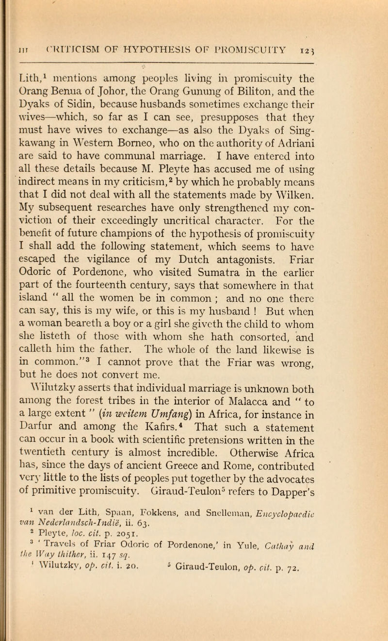 Lith,1 mentions among peoples living in promiscuity the Orang Benua of Johor, the Orang Gunung of Biliton, and the Dvaks of Sidin, because husbands sometimes exchange their wives—which, so far as I can see, presupposes that they must have wives to exchange—as also the Dyaks of Sing- kawang in Western Borneo, who on the authority of Adriani are said to have communal marriage. I have entered into all these details because M. Pleyte has accused me of using indirect means in my criticism,2 by which he probably means that I did not deal with all the statements made by Wilken. My subsequent researches have only strengthened my con¬ viction of their exceedingly uncritical character. For the benefit of future champions of the hypothesis of promiscuity I shall add the following statement, which seems to have escaped the vigilance of my Dutch antagonists. Friar Odoric of Pordenone, who visited Sumatra in the earlier part of the fourteenth century, says that somewhere in that island “ all the women be in common ; and no one there can say, this is my wife, or this is my husband ! But when a woman beareth a boy or a girl she giveth the child to whom she listeth of those with whom she hath consorted, and calleth him the father. The whole of the land likewise is in common.”3 I cannot prove that the Friar was wrong, but he does not convert me. M ilutzky asserts that individual marriage is unknown both among the forest tribes in the interior of Malacca and “ to a large extent ” (in weitern Umfang) in Africa, for instance in Darfur and among the Kafirs.4 That such a statement can occur in a book with scientific pretensions written in the twentieth century is almost incredible. Otherwise Africa has, since the days of ancient Greece and Rome, contributed very little to the lists of peoples put together by the advocates of primitive promiscuity. Giraud-Teulon5 refers to Dapper’s 1 van der Lith, Spaan, Fokkens, and Snellcman, Encyclopaedic van Nedcrlandsch-Indie, ii. 63. 2 Pleyte, loc. cit. p. 2051. 3 ' Travels of Friar Odoric of Pordenone,’ in Yule, Cathay and the Way thither, ii. 147 sq. ' Wiiutzkv, op. cit. i. 20. 5 Giraud-Teulon, op. cit. p. 72.