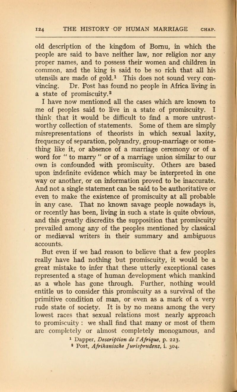 old description of the kingdom of Bomu, in which the people are said to have neither law, nor religion nor any proper names, and to possess their women and children in common, and the king is said to be so rich that all his utensils are made of gold.1 This does not sound very con¬ vincing. Dr. Post has found no people in Africa living in a state of promiscuity.2 I have now mentioned all the cases which are known to me of peoples said to live in a state of promiscuity. I think that it would be difficult to find a more untrust¬ worthy collection of statements. Some of them are simply misrepresentations of theorists in which sexual laxity, frequency of separation, polyandry, group-marriage or some¬ thing like it, or absence of a marriage ceremony or of a word for “ to marry ” or of a marriage union similar to our own is confounded with promiscuity. Others are based upon indefinite evidence which may be interpreted in one way or another, or on information proved to be inaccurate. And not a single statement can be said to be authoritative or even to make the existence of promiscuity at all probable in any case. That no known savage people nowadays is, or recently has been, living in such a state is quite obvious, and this greatly discredits the supposition that promiscuity prevailed among any of the peoples mentioned by classical or mediaeval writers in their summary and ambiguous accounts. But even if we had reason to believe that a few peoples really have had nothing but promiscuity, it would be a great mistake to infer that these utterly exceptional cases represented a stage of human development which mankind as a whole has gone through. Further, nothing would entitle us to consider this promiscuity as a survival of the primitive condition of man, or even as a mark of a very rude state of society. It is by no means among the very lowest races that sexual relations most nearly approach to promiscuity : we shall find that many or most of them arc completely or almost completely monogamous, and 1 Dapper, Description de I’Afrique, p. 223. * Post, Afrikanische Jurisprudent, i. 304.