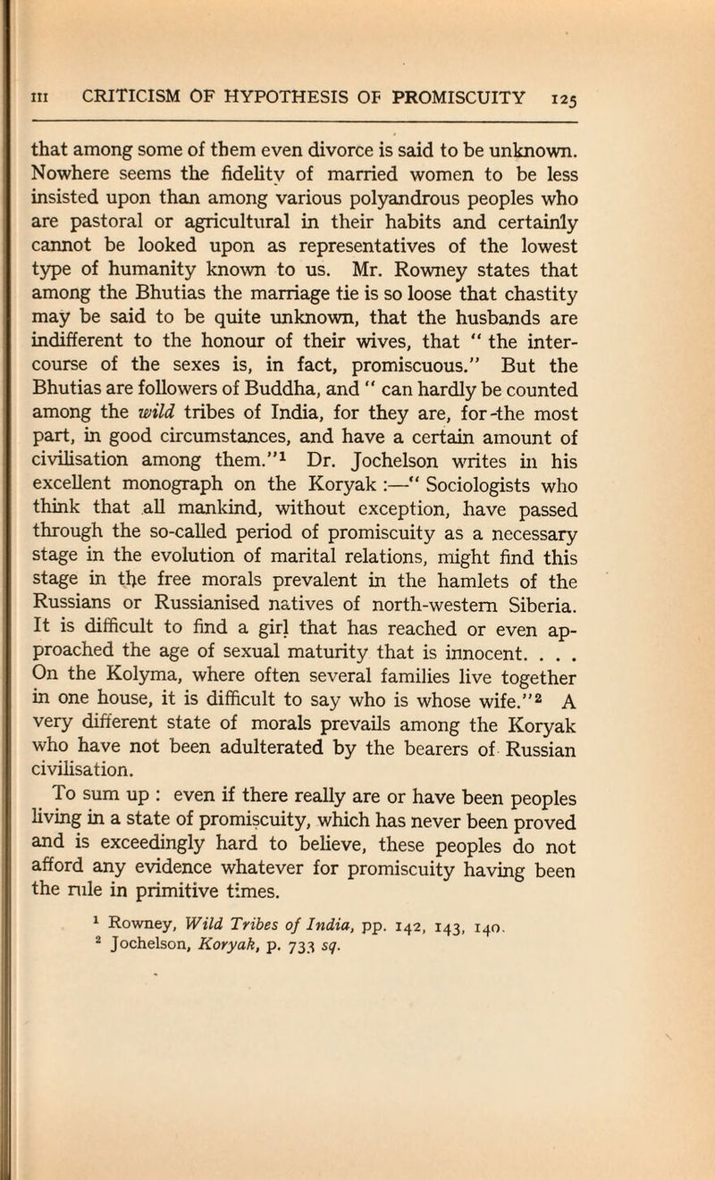 that among some of them even divorce is said to be unknown. Nowhere seems the fidelity of married women to be less insisted upon than among various polyandrous peoples who are pastoral or agricultural in their habits and certainly cannot be looked upon as representatives of the lowest type of humanity known to us. Mr. Rowney states that among the Bhutias the marriage tie is so loose that chastity may be said to be quite unknown, that the husbands are indifferent to the honour of their wives, that “ the inter¬ course of the sexes is, in fact, promiscuous.” But the Bhutias are followers of Buddha, and “ can hardly be counted among the wild tribes of India, for they are, for-the most part, in good circumstances, and have a certain amount of civilisation among them.”1 Dr. Jochelson writes in his excellent monograph on the Koryak :—“ Sociologists who think that all mankind, without exception, have passed through the so-called period of promiscuity as a necessary stage in the evolution of marital relations, might find this stage in the free morals prevalent in the hamlets of the Russians or Russianised natives of north-western Siberia. It is difficult to find a girl that has reached or even ap¬ proached the age of sexual maturity that is innocent. . . . On the Kolyma, where often several families live together in one house, it is difficult to say who is whose wife.”2 A very different state of morals prevails among the Koryak who have not been adulterated by the bearers of Russian civilisation. To sum up : even if there really are or have been peoples living in a state of promiscuity, which has never been proved and is exceedingly hard to believe, these peoples do not afford any evidence whatever for promiscuity having been the rule in primitive times. 1 Rowney, Wild Tribes of India, pp. 142, 143, 140. 2 Jochelson, Koryak, p. 733 sq.